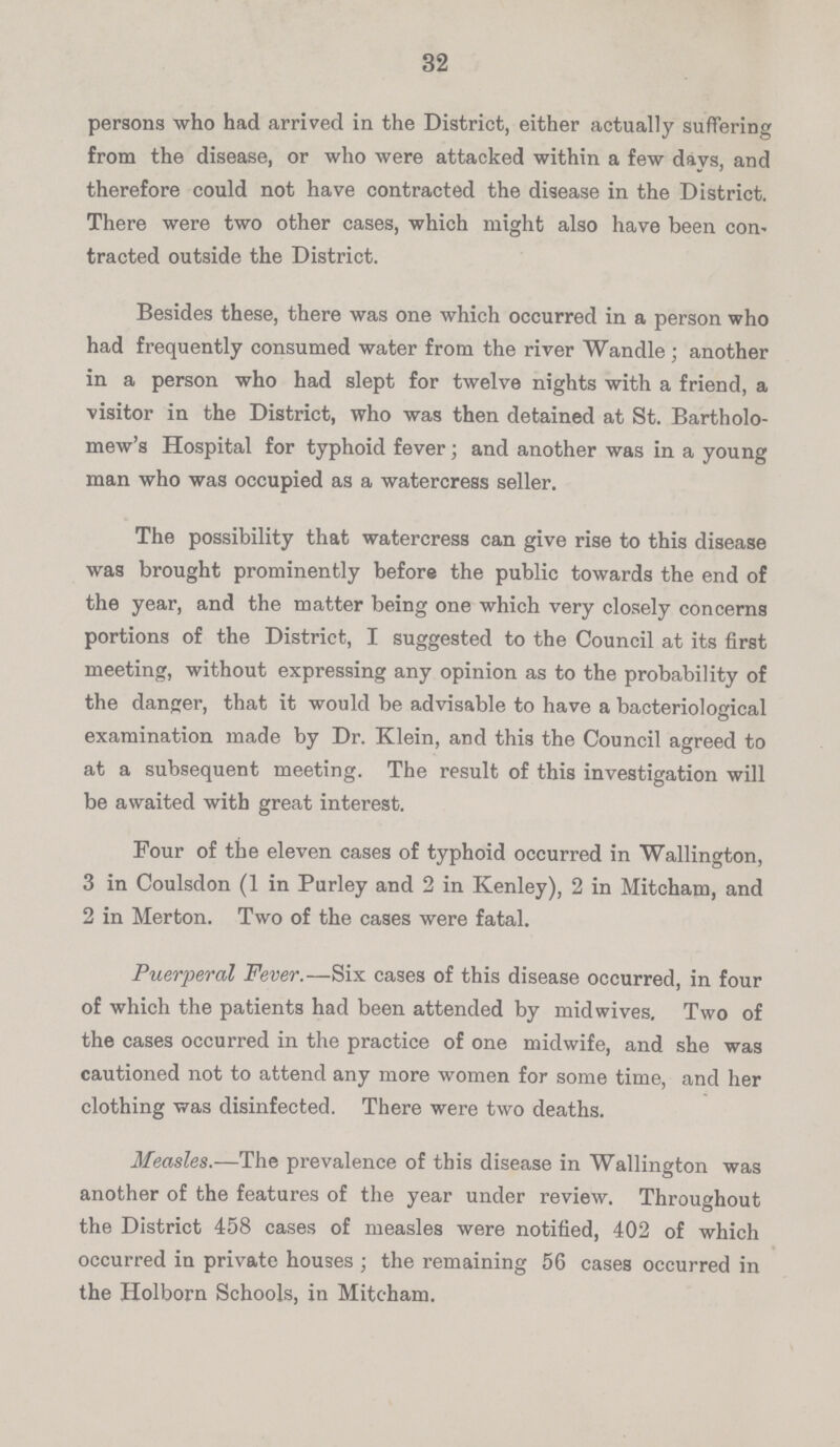 32 persons who had arrived in the District, either actually suffering from the disease, or who were attacked within a few days, and therefore could not have contracted the disease in the District. There were two other cases, which might also have been con tracted outside the District. Besides these, there was one which occurred in a person who had frequently consumed water from the river Wandle; another in a person who had slept for twelve nights with a friend, a visitor in the District, who was then detained at St. Bartholo mew's Hospital for typhoid fever; and another was in a young man who was occupied as a watercress seller. The possibility that watercress can give rise to this disease was brought prominently before the public towards the end of the year, and the matter being one which very closely concerns portions of the District, I suggested to the Council at its first meeting, without expressing any opinion as to the probability of the danger, that it would be advisable to have a bacteriological examination made by Dr. Klein, and this the Council agreed to at a subsequent meeting. The result of this investigation will be awaited with great interest. Four of the eleven cases of typhoid occurred in Wallington, 3 in Coulsdon (1 in Purley and 2 in Kenley), 2 in Mitcham, and 2 in Merton. Two of the cases were fatal. Puerperal Fever.—Six cases of this disease occurred, in four of which the patients had been attended by midwives. Two of the cases occurred in the practice of one midwife, and she was cautioned not to attend any more women for some time, and her clothing was disinfected. There were two deaths.