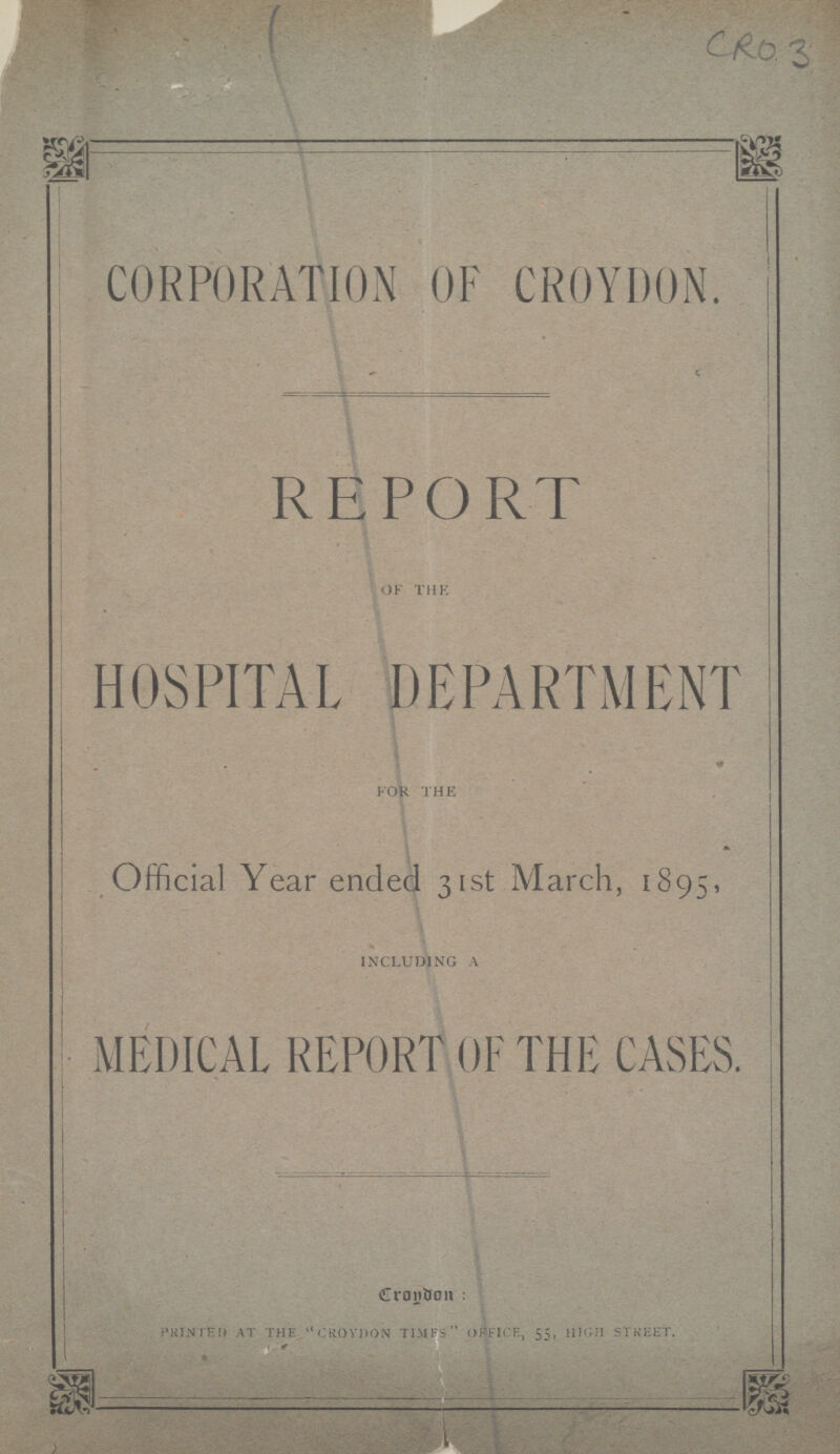 CRO 3 CORPORATION OF CROYDON. REPORT of the HOSPITAL DEPARTMENT for the Official Year ended 31st March, 1895, including a MEDICAL REPORT OF THE CASES. Croydon: PRINTED AT THE CROYDON TIMES OFFICE, 55, HIGH STREET.