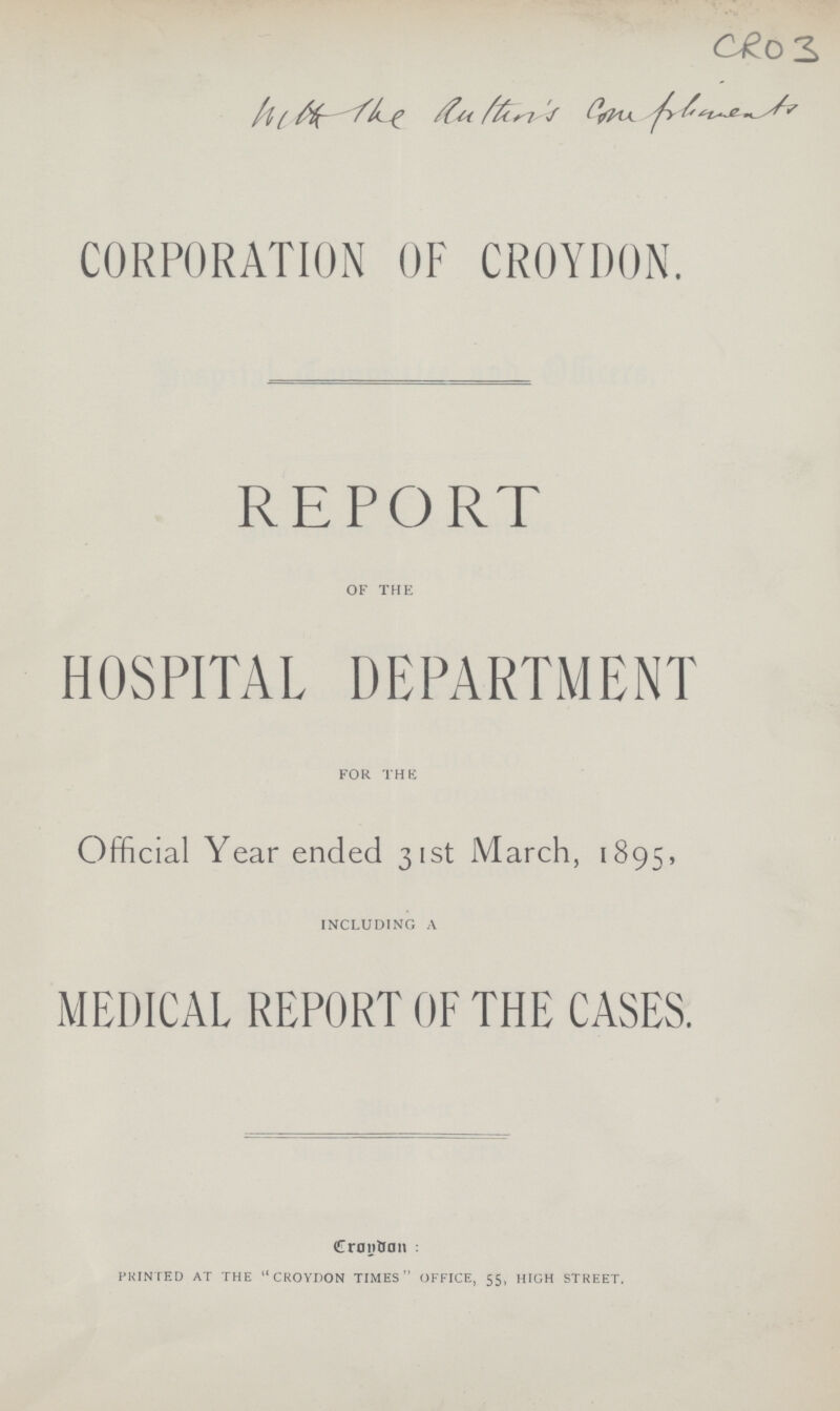 CRO 3 CORPORATION OF CROYDON. REPORT of the HOSPITAL DEPARTMENT for the Official Year ended 31st March, 1895, including a MEDICAL REPORT OF THE CASES. Croydon : printed at the croydon times office, 55, high street.