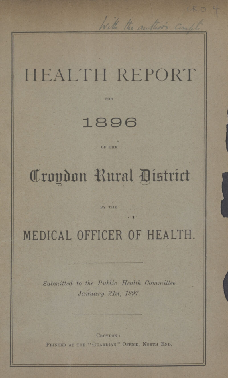 CRO 4 HEALTH REPORT for 1896 of the Croydon Rural Distrirt by the MEDICAL OFFICER OF HEALTH. Submitted to the Public Health Committee January 21st, 1897. Croydon: Printed at the Guardian Office, North End.