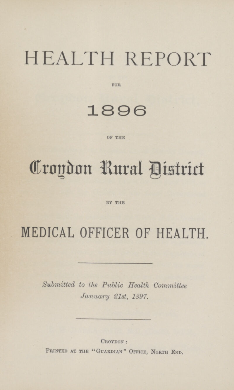 HEALTH REPORT for 1896 of the Croydon Rural District by the MEDICAL OFFICER OF HEALTH. Submitted to the Public Health Committee January 21st, 1897. Croydon: Printed at the Guardian Office, North End.