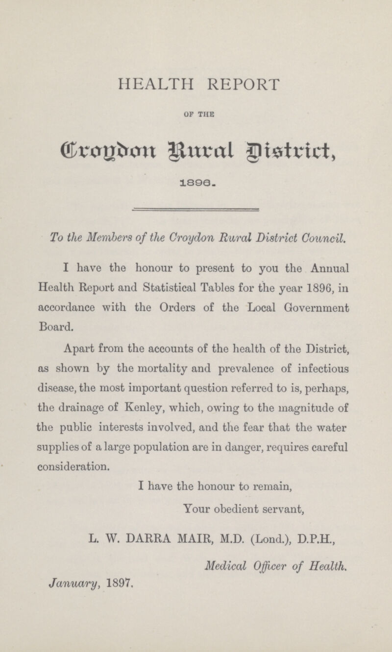 HEALTH REPORT of the Croydon Rural District 1896. To the Members of the Croydon Rural District Council. I have the honour to present to you the Annual Health Report and Statistical Tables for the year 1896, in accordance with the Orders of the Local Government Board. Apart from the accounts of the health of the District, as shown by the mortality and prevalence of infectious disease, the most important question referred to is, perhaps, the drainage of Kenley, which, owing to the magnitude of the public interests involved, and the fear that the water supplies of a large population are in danger, requires careful consideration. I have the honour to remain, Your obedient servant, L. W. DARRA MAIR, M.D. (Lond.), D.P.H., Medical Officer of Health. January, 1897,