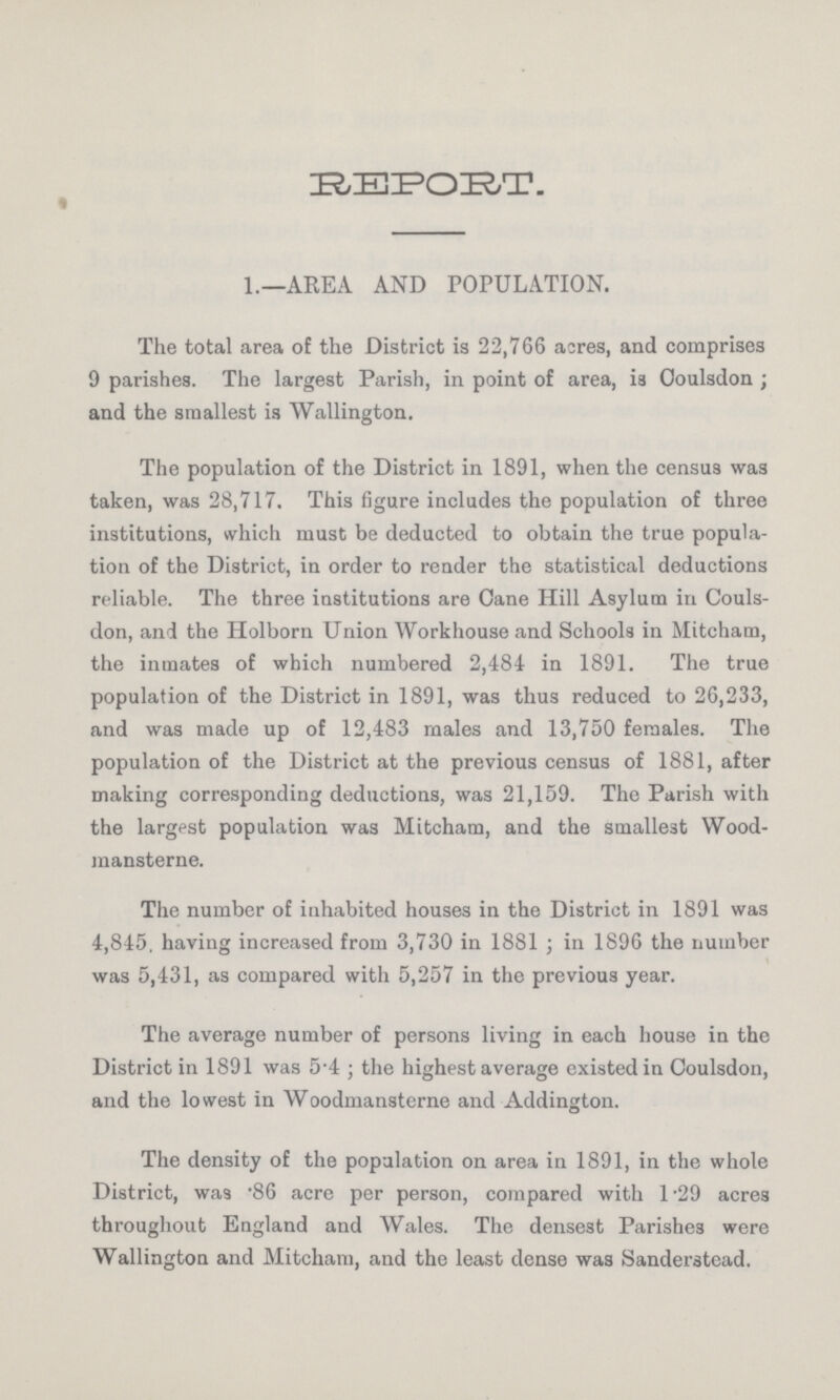 REPORT. 1.—AREA AND POPULATION. The total area of the District is 22,766 acres, and comprises 9 parishes. The largest Parish, in point of area, is Coulsdon ; and the smallest is Wallington. The population of the District in 1891, when the census was taken, was 28,717. This figure includes the population of three institutions, which must be deducted to obtain the true popula tion of the District, in order to render the statistical deductions reliable. The three institutions are Cane Hill Asylum in Couls don, and the Holborn Union Workhouse and Schools in Mitcham, the inmates of which numbered 2,484 in 1891. The true population of the District in 1891, was thus reduced to 26,233, and was made up of 12,483 males and 13,750 females. The population of the District at the previous census of 1881, after making corresponding deductions, was 21,159. The Parish with the largest population was Mitcham, and the smallest Wood mansterne. The number of inhabited houses in the District in 1891 was 4,845. having increased from 3,730 in 1881; in 1896 the number was 5,431, as compared with 5,257 in the previous year. The average number of persons living in each house in the District in 1891 was 5.4 ; the highest average existed in Ooulsdon, and the lowest in Woodmansterne and Addington. The density of the population on area in 1891, in the whole District, was .86 acre per person, compared with 1.29 acres throughout England and Wales. The densest Parishes were Wallington and Mitcham, and the least dense was Sanderstead.