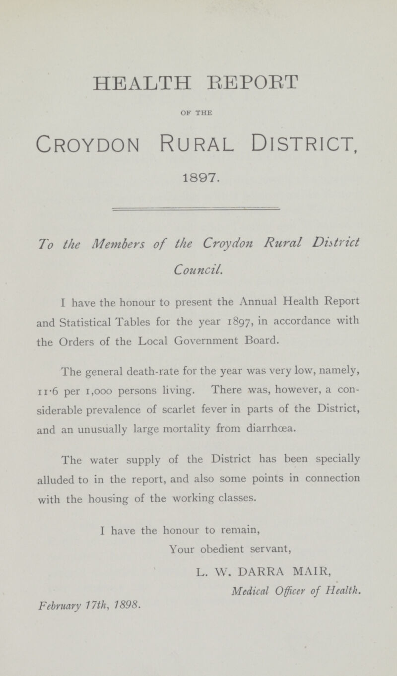 HEALTH REPORT of the Croydon Rural District, 1897. To the Members of the Croydon Rural District Council. I have the honour to present the Annual Health Report and Statistical Tables for the year 1897, accordance with the Orders of the Local Government Board. The general death-rate for the year was very low, namely, 11.6 per 1,000 persons living. There was, however, a con siderable prevalence of scarlet fever in parts of the District, and an unusually large mortality from diarrhoea. The water supply of the District has been specially alluded to in the report, and also some points in connection with the housing of the working classes. I have the honour to remain, Your obedient servant, L. W. DARRA MAIR, Medical Officer of Health. February 17th, 1898.