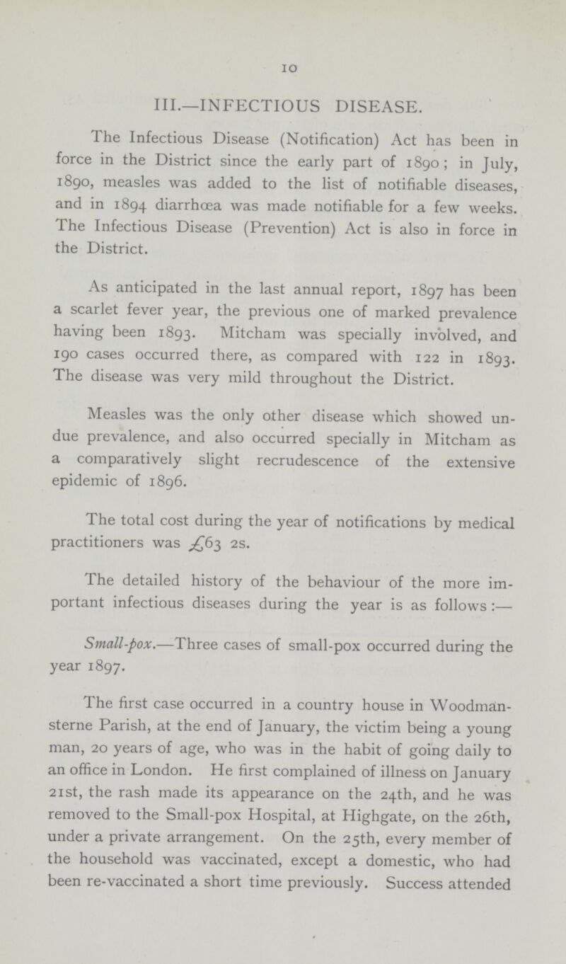 10 III.—INFECTIOUS DISEASE. The Infectious Disease (Notification) Act has been in force in the District since the early part of 1890; in July, 1890, measles was added to the list of notifiable diseases, and in 1894 diarrhoea was made notifiable for a few weeks. The Infectious Disease (Prevention) Act is also in force in the District. As anticipated in the last annual report, 1897 has been a scarlet fever year, the previous one of marked prevalence having been 1893. Mitcham was specially involved, and 190 cases occurred there, as compared with 122 in 1893. The disease was very mild throughout the District. Measles was the only other disease which showed un due prevalence, and also occurred specially in Mitcham as a comparatively slight recrudescence of the extensive epidemic of 1896. The total cost during the year of notifications by medical practitioners was £63 2s. The detailed history of the behaviour of the more im portant infectious diseases during the year is as follows:— Small-pox.—Three cases of small-pox occurred during the year 1897. The first case occurred in a country house in Woodman sterne Parish, at the end of January, the victim being a young man, 20 years of age, who was in the habit of going daily to an office in London. He first complained of illness on January 21 st, the rash made its appearance on the 24th, and he was removed to the Small-pox Hospital, at Highgate, on the 26th, under a private arrangement. On the 25th, every member of the household was vaccinated, except a domestic, who had been re-vaccinated a short time previously. Success attended
