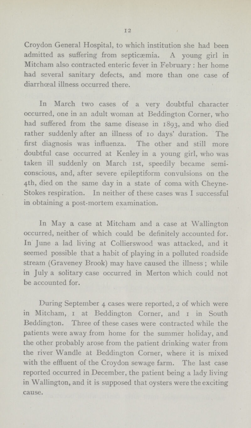 12 Croydon General Hospital, to which institution she had been admitted as suffering from septicaemia. A young girl in Mitcham also contracted enteric fever in February : her home had several sanitary defects, and more than one case of diarrhceal illness occurred there. In March two cases of a very doubtful character occurred, one in an adult woman at Beddington Corner, who had suffered from the same disease in 1893, and who died rather suddenly after an illness of 10 days' duration. The first diagnosis was influenza. The other and still more doubtful case occurred at Kenley in a young girl, who was taken ill suddenly on March 1st, speedily became semi conscious, and, after severe epileptiform convulsions on the 4th, died on the same day in a state of coma with Cheyne Stokes respiration. In neither of these cases was I successful in obtaining a post-mortem examination. In May a case at Mitcham and a case at Wallington occurred, neither of which could be definitely accounted for. In June a lad living at Collierswood was attacked, and it seemed possible that a habit of playing in a polluted roadside stream (Graveney Brook) may have caused the illness ; while in July a solitary case occurred in Merton which could not be accounted for. During September 4 cases were reported, 2 of which were in Mitcham, 1 at Beddington Corner, and 1 in South Beddington. Three of these cases were contracted while the patients were away from home for the summer holiday, and the other probably arose from the patient drinking water from the river Wandle at Beddington Corner, where it is mixed with the effluent of the Croydon sewage farm. The last case reported occurred in December, the patient being a lady living in Wallington, and it is supposed that oysters were the exciting cause.