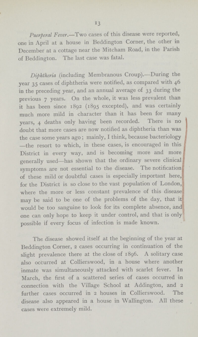 13 Puerperal Fever.—Two cases of this disease were reported, one in April at a house in Beddington Corner, the other in December at a cottage near the Mitcham Road, in the Parish of Beddington. The last case was fatal. Diphtheria (including Membranous Croup).—During the year 35 cases of diphtheria were notified, as compared with 46 in the preceding year, and an annual average of 33 during the previous 7 years. On the whole, it was less prevalent than it has been since 1892 (1895 excepted), and was certainly much more mild in character than it has been for many years, 4 deaths only having been recorded. There is no doubt that more cases are now notified as diphtheria than was the case some years ago ; mainly, I think, because bacteriology —the resort to which, in these cases, is encouraged in this District in every way, and is becoming more and more generally used—has shown that the ordinary severe clinical symptoms are not essential to the disease. The notification of these mild or doubtful cases is especially important here, for the District is so close to the vast population of London, where the more or less constant prevalence of this disease may be said to be one of the problems of the day, that it would be too sanguine to look for its complete absence, and one can only hope to keep it under control, and that is only possible if every focus of infection is made known. The disease showed itself at the beginning of the year at Beddington Corner, 2 cases occurring in continuation of the slight prevalence there at the close of 1896. A solitary case also occurred at Collierswood, in a house where another inmate was simultaneously attacked with scarlet fever. In March, the first of a scattered series of cases occurred in connection with the Village School at Addington, and 2 further cases occurred in 2 houses in Collierswood. The disease also appeared in a house in Wallington. All these cases were extremely mild.
