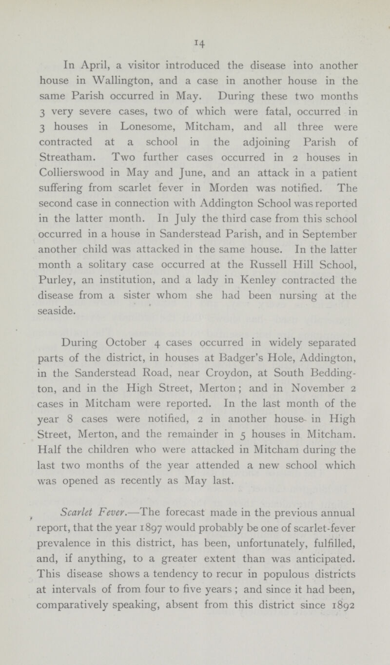 14 In April, a visitor introduced the disease into another house in Wallington, and a case in another house in the same Parish occurred in May. During these two months 3 very severe cases, two of which were fatal, occurred in 3 houses in Lonesome, Mitcham, and all three were contracted at a school in the adjoining Parish of Streatham. Two further cases occurred in 2 houses in Collierswood in May and June, and an attack in a patient suffering from scarlet fever in Morden was notified. The second case in connection with Addington School was reported in the latter month. In July the third case from this school occurred in a house in Sanderstead Parish, and in September another child was attacked in the same house. In the latter month a solitary case occurred at the Russell Hill School, Purley, an institution, and a lady in Kenley contracted the disease from a sister whom she had been nursing at the seaside. During October 4 cases occurred in widely separated parts of the district, in houses at Badger's Hole, Addington, in the Sanderstead Road, near Croydon, at South Bedding ton, and in the High Street, Merton; and in November 2 cases in Mitcham were reported. In the last month of the year 8 cases were notified, 2 in another house- in High Street, Merton, and the remainder in 5 houses in Mitcham. Half the children who were attacked in Mitcham during the last two months of the year attended a new school which was opened as recently as May last. Scarlet Fever.—The forecast made in the previous annual report, that the year 1897 would probably be one of scarlet-fever prevalence in this district, has been, unfortunately, fulfilled, and, if anything, to a greater extent than was anticipated. This disease shows a tendency to recur in populous districts at intervals of from four to five years ; and since it had been, comparatively speaking, absent from this district since 1892