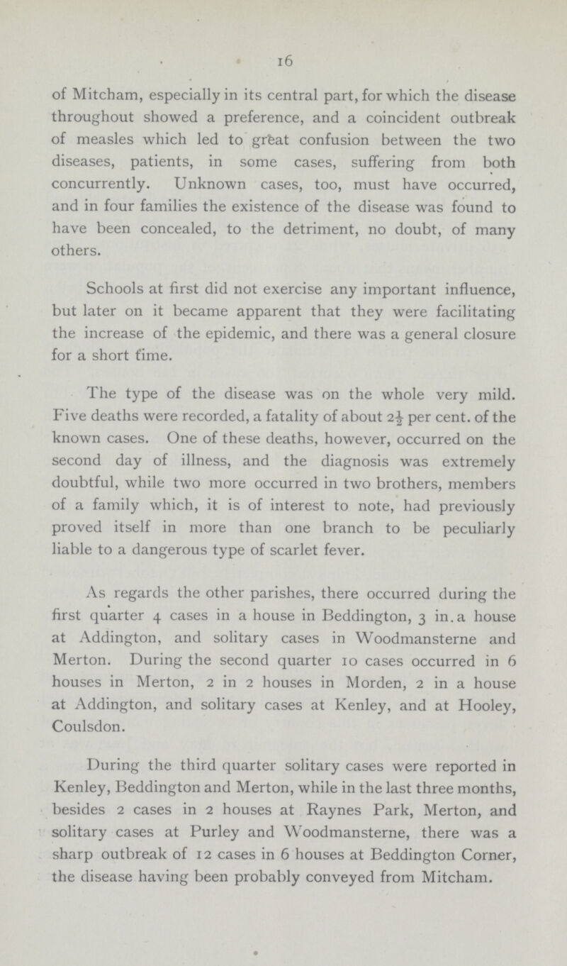 16 of Mitcham, especially in its central part, for which the disease throughout showed a preference, and a coincident outbreak of measles which led to great confusion between the two diseases, patients, in some cases, suffering from both concurrently. Unknown cases, too, must have occurred, and in four families the existence of the disease was found to have been concealed, to the detriment, no doubt, of many others. Schools at first did not exercise any important influence, but later on it became apparent that they were facilitating the increase of the epidemic, and there was a general closure for a short t'ime. The type of the disease was on the whole very mild. Five deaths were recorded, a fatality of about 2½ per cent, of the known cases. One of these deaths, however, occurred on the second day of illness, and the diagnosis was extremely doubtful, while two more occurred in two brothers, members of a family which, it is of interest to note, had previously proved itself in more than one branch to be peculiarly liable to a dangerous type of scarlet fever. As regards the other parishes, there occurred during the first quarter 4 cases in a house in Beddington, 3 in.a house at Addington, and solitary cases in Woodmansterne and Merton. During the second quarter 10 cases occurred in 6 houses in Merton, 2 in 2 houses in Morden, 2 in a house at Addington, and solitary cases at Kenley, and at Hooley, Coulsdon. During the third quarter solitary cases were reported in Kenley, Beddington and Merton, while in the last three months, besides 2 cases in 2 houses at Raynes Park, Merton, and solitary cases at Purley and Woodmansterne, there was a sharp outbreak of 12 cases in 6 houses at Beddington Corner, the disease having been probably conveyed from Mitcham.