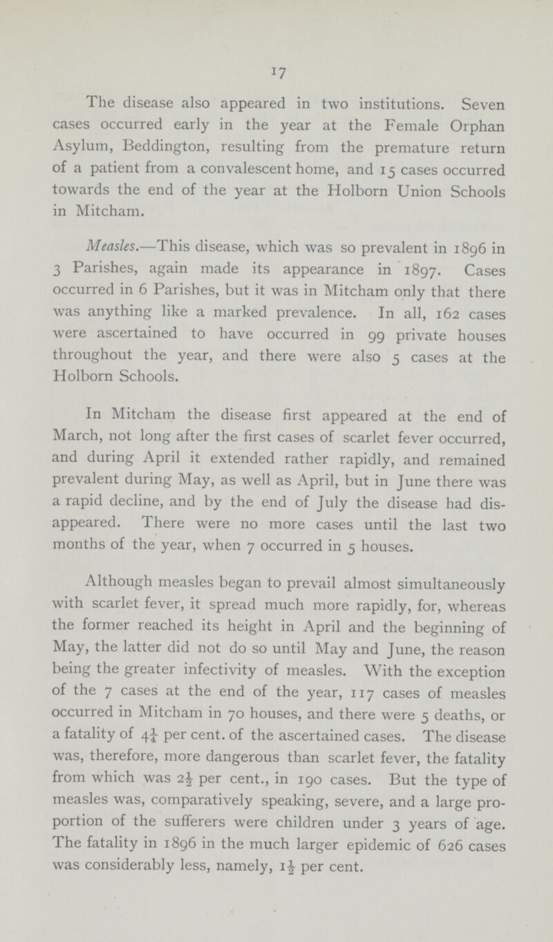 17 The disease also appeared in two institutions. Seven cases occurred early in the year at the Female Orphan Asylum, Beddington, resulting from the premature return of a patient from a convalescent home, and 15 cases occurred towards the end of the year at the Holborn Union Schools in Mitcham. Measles.—This disease, which was so prevalent in 1896 in 3 Parishes, again made its appearance in 1897. Cases occurred in 6 Parishes, but it was in Mitcham only that there was anything like a marked prevalence. In all, 162 cases were ascertained to have occurred in 99 private houses throughout the year, and there were also 5 cases at the Holborn Schools. In Mitcham the disease first appeared at the end of March, not long after the first cases of scarlet fever occurred, and during April it extended rather rapidly, and remained prevalent during May, as well as April, but in June there was a rapid decline, and by the end of July the disease had dis appeared. There were no more cases until the last two months of the year, when 7 occurred in 5 houses. Although measles began to prevail almost simultaneously with scarlet fever, it spread much more rapidly, for, whereas the former reached its height in April and the beginning of May, the latter did not do so until May and June, the reason being the greater infectivity of measles. With the exception of the 7 cases at the end of the year, 117 cases of measles occurred in Mitcham in 70 houses, and there were 5 deaths, or a fatality of 4½ per cent, of the ascertained cases. The disease was, therefore, more dangerous than scarlet fever, the fatality from which was 2½ per cent., in 190 cases. But the type of measles was, comparatively speaking, severe, and a large pro portion of the sufferers were children under 3 years of age. The fatality in 1896 in the much larger epidemic of 626 cases was considerably less, namely, 1½ per cent.