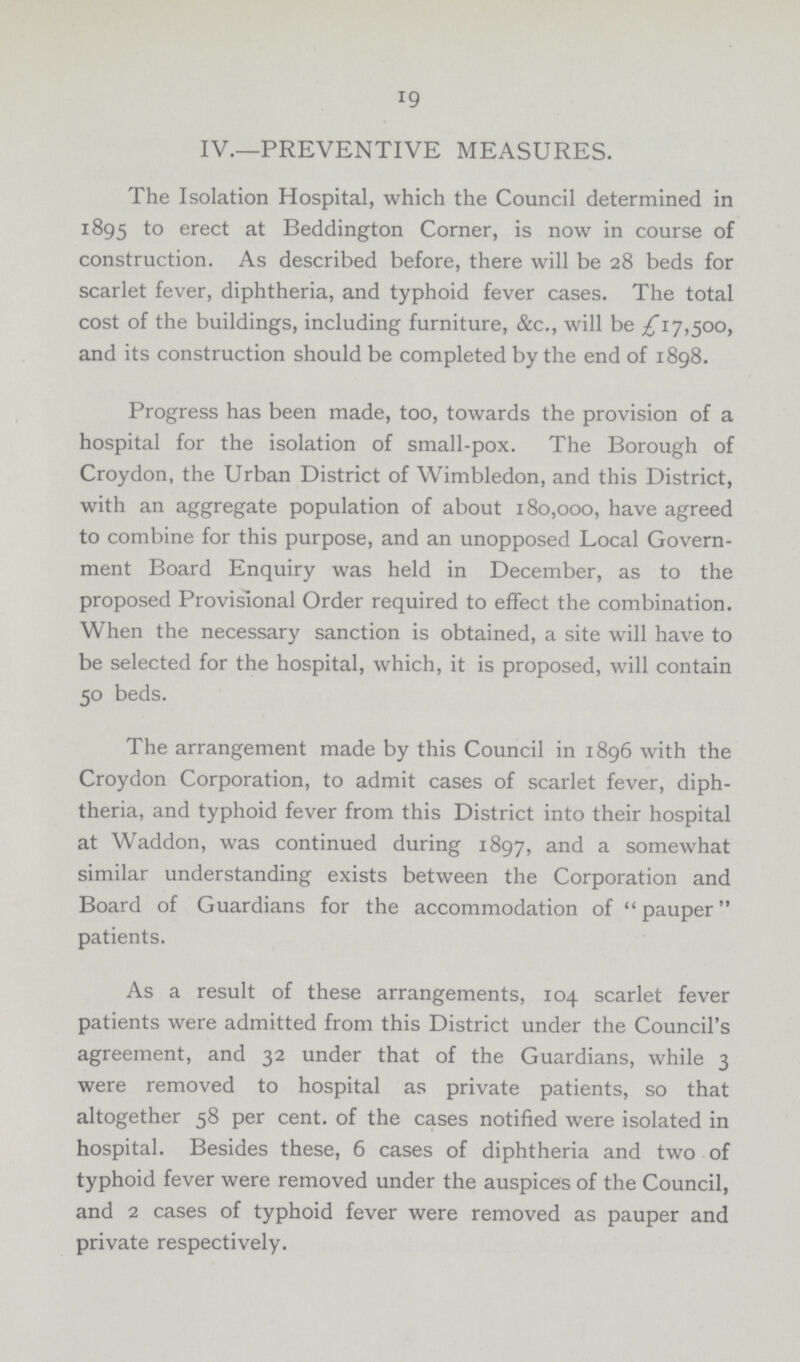 19 IV.—PREVENTIVE MEASURES. The Isolation Hospital, which the Council determined in 1895 to erect at Beddington Corner, is now in course of construction. As described before, there will be 28 beds for scarlet fever, diphtheria, and typhoid fever cases. The total cost of the buildings, including furniture, &c., will be £17,500, and its construction should be completed by the end of 1898. Progress has been made, too, towards the provision of a hospital for the isolation of small-pox. The Borough of Croydon, the Urban District of Wimbledon, and this District, with an aggregate population of about 180,000, have agreed to combine for this purpose, and an unopposed Local Govern ment Board Enquiry was held in December, as to the proposed Provisional Order required to effect the combination. When the necessary sanction is obtained, a site will have to be selected for the hospital, which, it is proposed, will contain 50 beds. The arrangement made by this Council in 1896 with the Croydon Corporation, to admit cases of scarlet fever, diph theria, and typhoid fever from this District into their hospital at Waddon, was continued during 1897, and a somewhat similar understanding exists between the Corporation and Board of Guardians for the accommodation of pauper patients. As a result of these arrangements, 104 scarlet fever patients were admitted from this District under the Council's agreement, and 32 under that of the Guardians, while 3 were removed to hospital as private patients, so that altogether 58 per cent, of the cases notified were isolated in hospital. Besides these, 6 cases of diphtheria and two of typhoid fever were removed under the auspices of the Council, and 2 cases of typhoid fever were removed as pauper and private respectively.