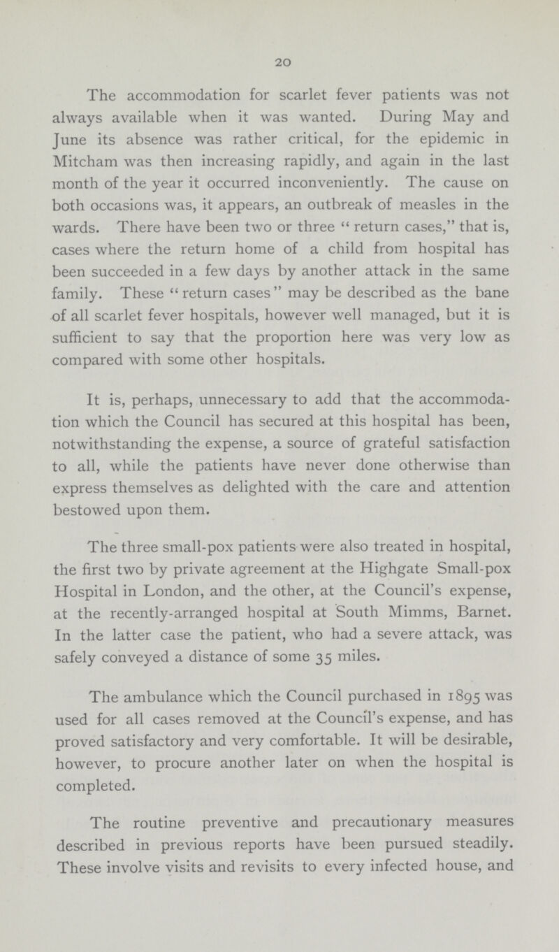 20 The accommodation for scarlet fever patients was not always available when it was wanted. During May and June its absence was rather critical, for the epidemic in Mitcham was then increasing rapidly, and again in the last month of the year it occurred inconveniently. The cause on both occasions was, it appears, an outbreak of measles in the wards. There have been two or three return cases, that is, cases where the return home of a child from hospital has been succeeded in a few days by another attack in the same family. These return cases may be described as the bane of all scarlet fever hospitals, however well managed, but it is sufficient to say that the proportion here was very low as compared with some other hospitals. It is, perhaps, unnecessary to add that the accommoda tion which the Council has secured at this hospital has been, notwithstanding the expense, a source of grateful satisfaction to all, while the patients have never done otherwise than express themselves as delighted with the care and attention bestowed upon them. The three small-pox patients were also treated in hospital, the first two by private agreement at the Highgate Small-pox Hospital in London, and the other, at the Council's expense, at the recently-arranged hospital at South Mimms, Barnet. In the latter case the patient, who had a severe attack, was safely conveyed a distance of some 35 miles. The ambulance which the Council purchased in 1895 was used for all cases removed at the Council's expense, and has proved satisfactory and very comfortable. It will be desirable, however, to procure another later on when the hospital is completed. The routine preventive and precautionary measures described in previous reports have been pursued steadily. These involve visits and revisits to every infected house, and