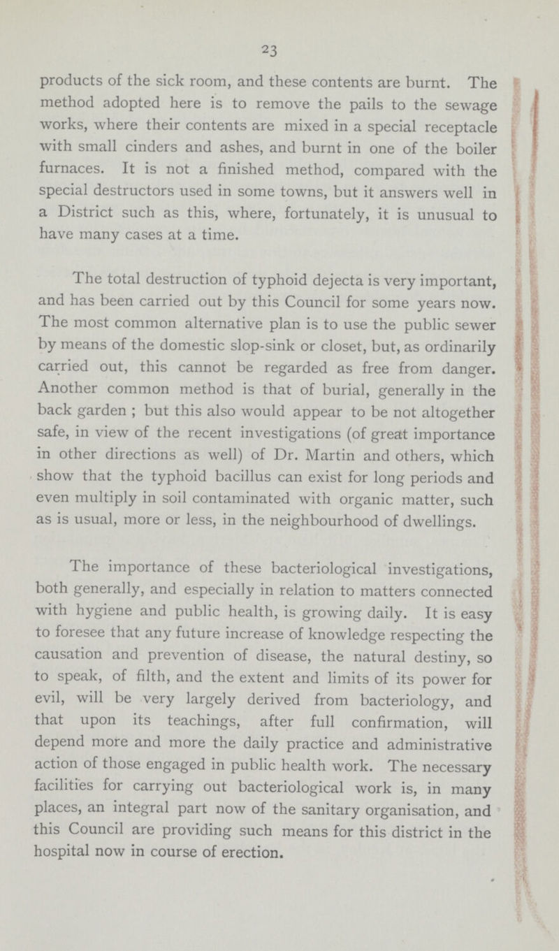 23 products of the sick room, and these contents are burnt. The method adopted here is to remove the pails to the sewage works, where their contents are mixed in a special receptacle with small cinders and ashes, and burnt in one of the boiler furnaces. It is not a finished method, compared with the special destructors used in some towns, but it answers well in a District such as this, where, fortunately, it is unusual to have many cases at a time. The total destruction of typhoid dejecta is very important, and has been carried out by this Council for some years now. The most common alternative plan is to use the public sewer by means of the domestic slop-sink or closet, but, as ordinarily carried out, this cannot be regarded as free from danger. Another common method is that of burial, generally in the back garden ; but this also would appear to be not altogether safe, in view of the recent investigations (of great importance in other directions as well) of Dr. Martin and others, which show that the typhoid bacillus can exist for long periods and even multiply in soil contaminated with organic matter, such as is usual, more or less, in the neighbourhood of dwellings. The importance of these bacteriological investigations, both generally, and especially in relation to matters connected with hygiene and public health, is growing daily. It is easy to foresee that any future increase of knowledge respecting the causation and prevention of disease, the natural destiny, so to speak, of filth, and the extent and limits of its power for evil, will be very largely derived from bacteriology, and that upon its teachings, after full confirmation, will depend more and more the daily practice and administrative action of those engaged in public health work. The necessary facilities for carrying out bacteriological work is, in many places, an integral part now of the sanitary organisation, and this Council are providing such means for this district in the hospital now in course of erection.