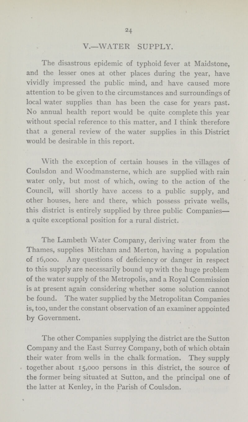 24 V.—WATER SUPPLY. The disastrous epidemic of typhoid fever at Maidstone, and the lesser ones at other places during the year, have vividly impressed the public mind, and have caused more attention to be given to the circumstances and surroundings of local water supplies than has been the case for years past. No annual health report would be quite complete this year without special reference to this matter, and I think therefore that a general review of the water supplies in this District would be desirable in this report. With the exception of certain houses in the villages of Coulsdon and Woodmansterne, which are supplied with rain water only, but most of which, owing to the action of the Council, will shortly have access to a public supply, and other houses, here and there, which possess private wells, this district is entirely supplied by three public Companies— a quite exceptional position for a rural district. The Lambeth Water Company, deriving water from the Thames, supplies Mitcham and Merton, having a population of 16,000. Any questions of deficiency or danger in respect to this supply are necessarily bound up with the huge problem of the water supply of the Metropolis, and a Royal Commission is at present again considering whether some solution cannot be found. The water supplied by the Metropolitan Companies is, too, under the constant observation of an examiner appointed by Government. The other Companies supplying the district are the Sutton Company and the East Surrey Company, both of which obtain their water from wells in the chalk formation. They supply together about 15,000 persons in this district, the source of the former being situated at Sutton, and the principal one of the latter at Kenley, in the Parish of Coulsdon.