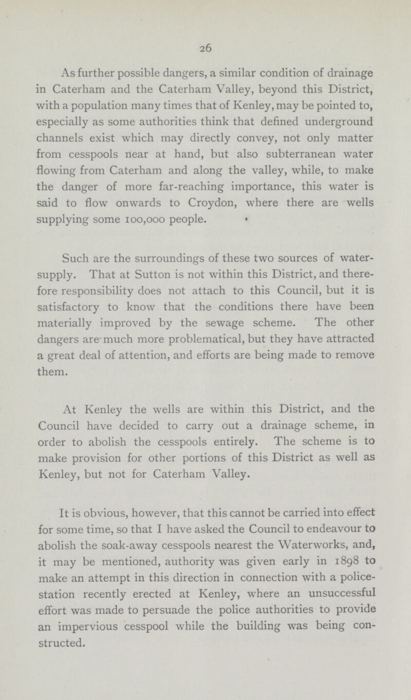 26 As further possible dangers, a similar condition of drainage in Caterham and the Caterham Valley, beyond this District, with a population many times that of Kenley, may be pointed to, especially as some authorities think that defined underground channels exist which may directly convey, not only matter from cesspools near at hand, but also subterranean water flowing from Caterham and along the valley, while, to make the danger of more far-reaching importance, this water is said to flow onwards to Croydon, where there are wells supplying some 100,000 people. Such are the surroundings of these two sources of water supply. That at Sutton is not within this District, and there fore responsibility does not attach to this Council, but it is satisfactory to know that the conditions there have been materially improved by the sewage scheme. The other dangers are much more problematical, but they have attracted a great deal of attention, and efforts are being made to remove them. At Kenley the wells are within this District, and the Council have decided to carry out a drainage scheme, in order to abolish the cesspools entirely. The scheme is to make provision for other portions of this District as well as Kenley, but not for Caterham Valley. It is obvious, however, that this cannot be carried into effect for some time, so that I have asked the Council to endeavour to abolish the soak-away cesspools nearest the Waterworks, and, it may be mentioned, authority was given early in 1898 to make an attempt in this direction in connection with a police station recently erected at Kenley, where an unsuccessful effort was made to persuade the police authorities to provide an impervious cesspool while the building was being con structed.