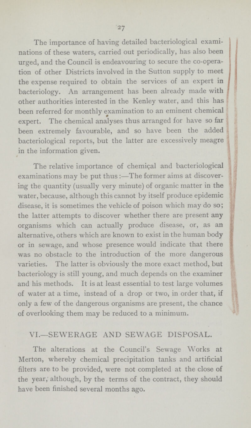 27 The importance of having detailed bacteriological exami nations of these waters, carried out periodically, has also been urged, and the Council is endeavouring to secure the co-opera tion of other Districts involved in the Sutton supply to meet the expense required to obtain the services of an expert in bacteriology. An arrangement has been already made with other authorities interested in the Kenley water, and this has been referred for monthly examination to an eminent chemical expert. The chemical analyses thus arranged for have so far been extremely favourable, and so have been the added bacteriological reports, but the latter are excessively meagre in the information given. The relative importance of chemical and bacteriological examinations may be put thus:— The former aims at discover ing the quantity (usually very minute) of organic matter in the water, because, although this cannot by itself produce epidemic disease, it is sometimes the vehicle of poison which may do so; the latter attempts to discover whether there are present any organisms which can actually produce disease, or, as an alternative, others which are known to exist in the human body or in sewage, and whose presence would indicate that there was no obstacle to the introduction of the more dangerous varieties. The latter is obviously the more exact method, but bacteriology is still young, and much depends on the examiner and his methods. It is at least essential to test large volumes of water at a time, instead of a drop or two, in order that, if only a few of the dangerous organisms are present, the chance of overlooking them may be reduced to a minimum. VI.—SEWERAGE AND SEWAGE DISPOSAL. The alterations at the Council's Sewage Works at Merton, whereby chemical precipitation tanks and artificial filters are to be provided, were not completed at the close of the year, although, by the terms of the contract, they should have been finished several months ago.