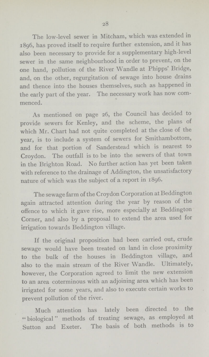 28 The low-level sewer in Mitcham, which was extended in 1896, has proved itself to require further extension, and it has also been necessary to provide for a supplementary high-level sewer in the same neighbourhood in order to prevent, on the one hand, pollution of the River Wandle at Phipps' Bridge, and, on the other, regurgitation of sewage into house drains and thence into the houses themselves, such as happened in the early part of the year. The necessary work has now com menced. As mentioned on page 26, the Council has decided to provide sewers for Kenley, and the scheme, the plans of which Mr. Chart had not quite completed at the close of the year, is to include a system of sewers for Smithambottom, and for that portion of Sanderstead which is nearest to Croydon. The outfall is to be into the sewers of that town in the Brighton Road. No further action has yet been taken with reference to the drainage of Addington, the unsatisfactory nature of which was the subject of a report in 1896. The sewage farm of the Croydon Corporation at Beddington again attracted attention during the year by reason of the offence to which it gave rise, more especially at Beddington Corner, and also by a proposal to extend the area used for irrigation towards Beddington village. If the original proposition had been carried out, crude sewage would have been treated on land in close proximity to the bulk of the houses in Beddington village, and also to the main stream of the River Wandle. Ultimately, however, the Corporation agreed to limit the new extension to an area coterminous with an adjoining area which has been irrigated for some years, and also to execute certain works to prevent pollution of the river. Much attention has lately been directed to the biological methods of treating sewage, as employed at Sutton and Exeter. The basis of both methods is to