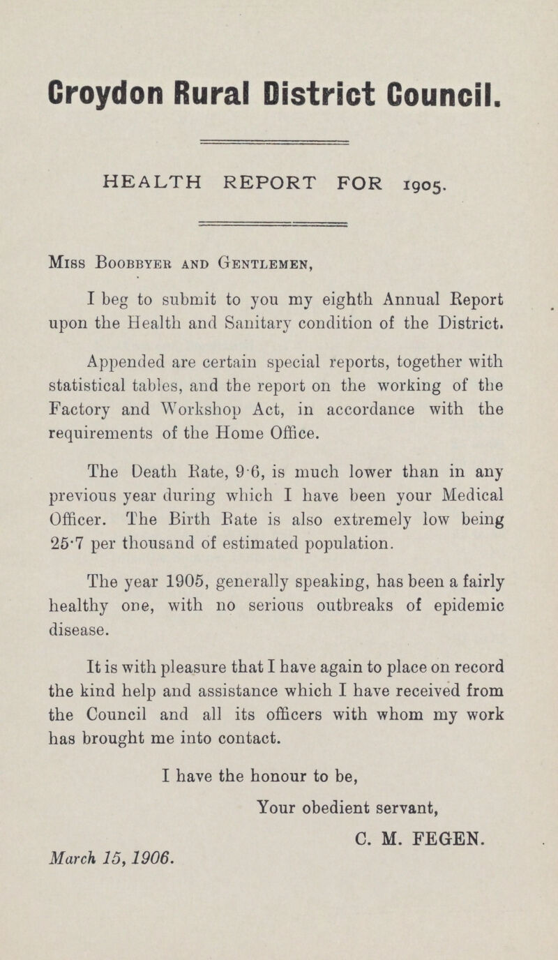 Croydon Rural District Council. HEALTH REPORT FOR 1905. Miss Boobbyer and Gentlemen, I beg to submit to you my eighth Annual Report upon the Health and Sanitary condition of the District. Appended are certain special reports, together with statistical tables, and the report on the working of the Factory and Workshop Act, in accordance with the requirements of the Home Office. The Death Rate, 9.6, is much lower than in any previous year during which I have been your Medical Officer. The Birth Bate is also extremely low being 25.7 per thousand of estimated population. The year 1905, generally speaking, has been a fairly healthy one, with no serious outbreaks of epidemic disease. It is with pleasure that I have again to place on record the kind help and assistance which I have received from the Council and all its officers with whom my work has brought me into contact. I have the honour to be, Your obedient servant, C. M. FEGEN. March 15, 1906.
