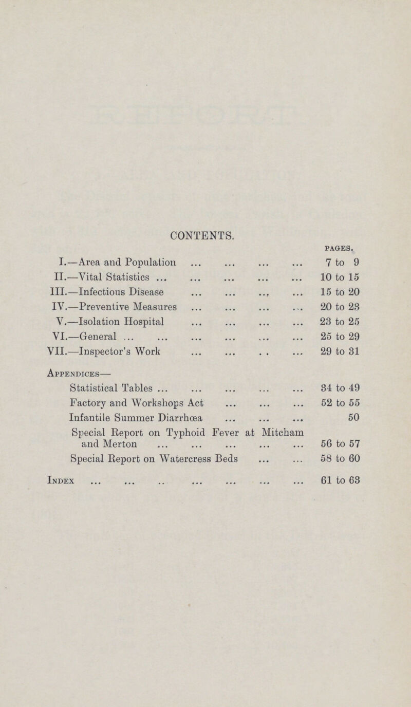 CONTENTS. pages. I.—Area and Population 7 to 9 II.—Vital Statistics 10 to 15 III.—Infectious Disease 15 to 20 IV.—Preventive Measures 20 to 23 V.—Isolation Hospital 23 to 25 VI.—General 25 to 29 VII.—Inspector's Work 29 to 31 Appendices— Statistical Tables34 to 49 Factory and Workshops Act 52 to 55 Infantile Summer Diarrhoea 50 Special Report on Typhoid Fever at Mitcham and Merton 56 to 57 Special Report on Watercress Beds 58 to 60 Index 61 to 63