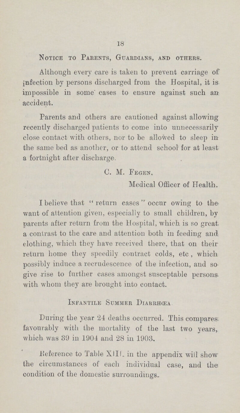 18 Notice to Parents, Guardians, and others. Although every care is taken to prevent carriage of infection by persons discharged from the Hospital, it is impossible in some' cases to ensure against such an accident. Parents and others are cautioned against allowing recently discharged patients to come into unnecessarily close contact with others, nor to be allowed to sleep in the same bed as another, or to attend school for at least a fortnight after discharge. C. M. Fegen, Medical Officer of Health. I believe that return eases occur owing to the want of attention given, especially to small children, by parents after return from the Hospital, which is so great; a contrast to the care and attention both in feeding and clothing, which they have received there, that on their return home they speedily contract colds, etc , which possibly induce a recrudescence of the infection, and so give rise to further cases amongst susceptable persons, with whom they are brought into contact. Infantile Summer Diarrhœa. During the year 24 deaths occurred. This compares, favourably with the mortality of the last two years, which was 39 in 1904 and 28 in 1903, Reference to Table XIII. in the appendix will show the circumstances of each individual case, and the condition of the domestic surroundings.
