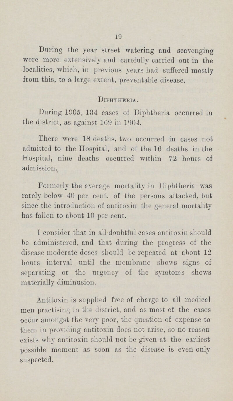 19 During the year street watering and scavenging were more extensively and carefully carried out in the localities, which, in previous years had suffered mostly from this, to a large extent, preventable disease. Diphtheria. During 1905, 134 cases of Diphtheria occurred in the district, as against 169 in 1904. There were 18 deaths, two occurred in cases not admitted to the Hospital, and of the 16 deaths in the Hospital, nine deaths occurred within 72 hours of admission. Formerly the average mortality in Diphtheria was rarely below 40 per cent. of the persons attacked, but since the introduction of antitoxin the general mortality has fallen to about 10 per cent. I consider that in all doubtful cases antitoxin should be administered, and that during the progress of the disease moderate doses should be repeated at about 12 hours interval until the membrane shows signs of separating or the urgency of the symtoms shows materially diminusion. Antitoxin is supplied free of charge to all medical men practising in the district, and as most of the cases occur amongst the very poor, the question of expense to them in providing antitoxin does not arise, so no reason exists why antitoxin should not be given at the earliest possible moment as soon as the disease is even only suspected.