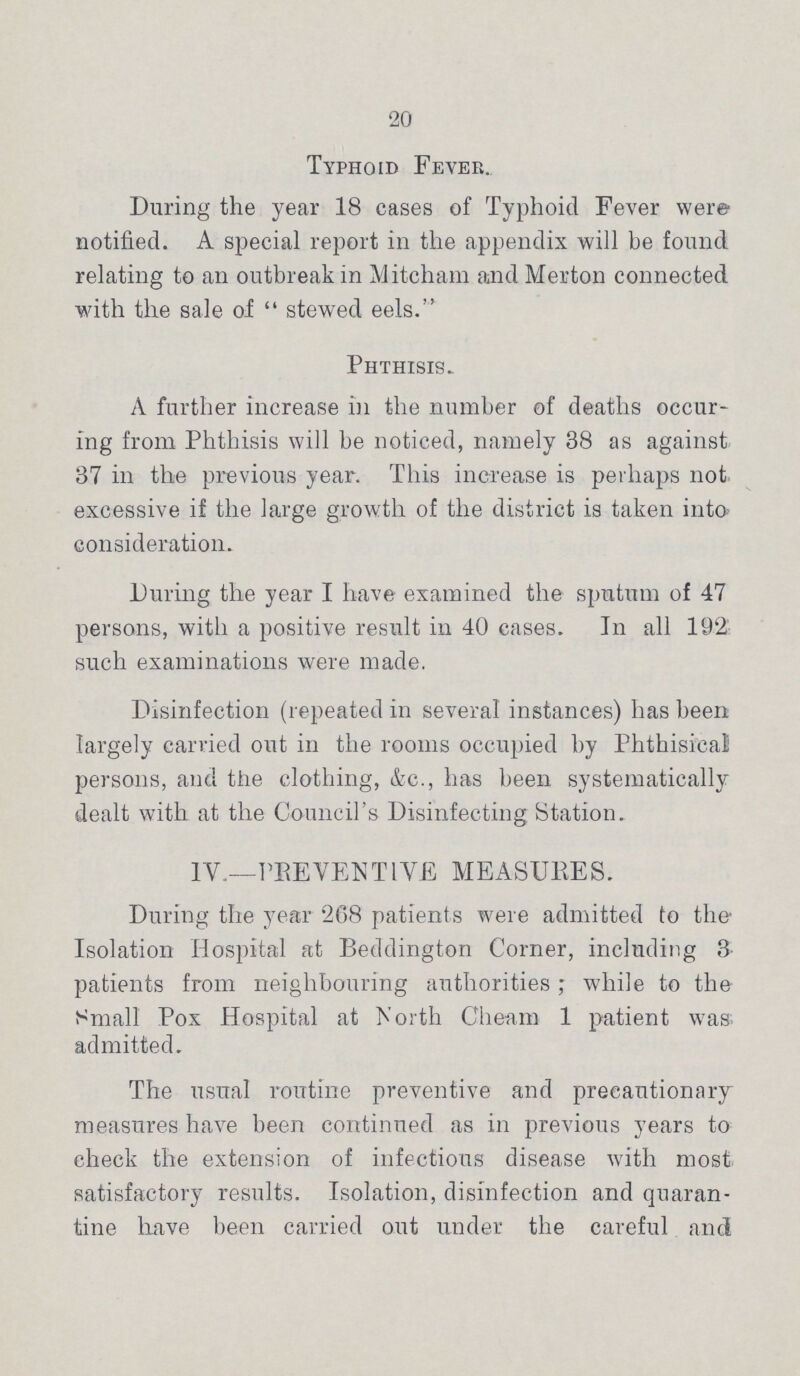 20 Typhoid Fever. During the year 18 cases of Typhoid Fever were notified. A special report in the appendix will be found relating to an outbreak in Mitcham and Merton connected with the sale of stewed eels. Phthisis. A further increase in the number of deaths occur ing from Phthisis will be noticed, namely 38 as against 37 in the previous year. This increase is perhaps not excessive if the large growth of the district is taken into consideration. During the year I have examined the sputum of 47 persons, with a positive result in 40 cases. In all 192 such examinations were made. Disinfection (repeated in several instances) has been largely carried out in the rooms occupied by Phthisical persons, and the clothing, &c., has been systematically dealt with at the Council's Disinfecting Station. IV.—PREVENTIVE MEASURES. During the year 268 patients were admitted to the Isolation Hospital at Beddington Corner, including 3 patients from neighbouring authorities; while to the Small Pox Hospital at North Cheam 1 patient was admitted. The usual routine preventive and precautionary measures have been continued as in previous years to check the extension of infectious disease with most satisfactory results. Isolation, disinfection and quaran tine have been carried out under the careful and