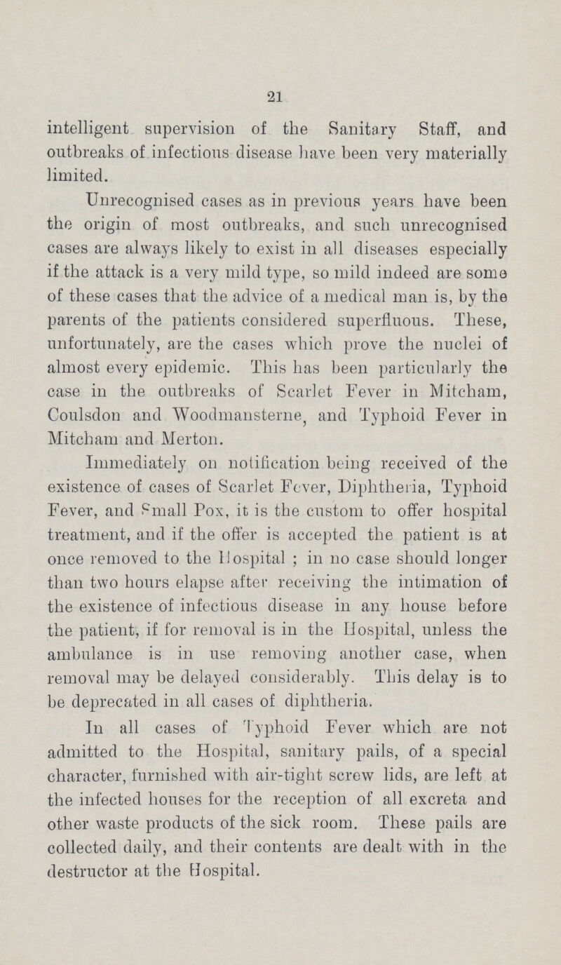 21 intelligent supervision of the Sanitary Staff, and outbreaks of infectious disease have been very materially limited. Unrecognised cases as in previous years have been the origin of most outbreaks, and such unrecognised cases are always likely to exist in all diseases especially if the attack is a very mild type, so mild indeed are some of these cases that the advice of a medical man is, by the parents of the patients considered superfluous. These, unfortunately, are the cases which prove the nuclei of almost every epidemic. This has been particularly the case in the outbreaks of Scarlet Fever in Mitcham, Coulsdon and Woodmansterne, and Typhoid Fever in Mitcham and Merton. Immediately on notification being received of the existence of cases of Scarlet Fever, Diphtheria, Typhoid Fever, and Small Pox, it is the custom to offer hospital treatment, and if the offer is accepted the patient is at once removed to the Hospital; in no case should longer than two hours elapse after receiving the intimation of the existence of infectious disease in any house before the patient, if for removal is in the Hospital, unless the ambulance is in use removing another case, when removal may be delayed considerably. This delay is to be deprecated in all cases of diphtheria. In all cases of Typhoid Fever which are not admitted to the Hospital, sanitary pails, of a special character, furnished with air-tight screw lids, are left at the infected houses for the reception of all excreta and other waste products of the sick room. These pails are collected daily, and their contents are dealt with in the destructor at the Hospital.