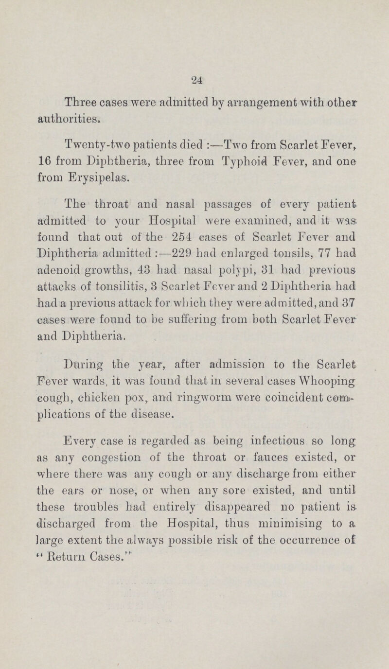24 Three cases were admitted by arrangement with other authorities. Twenty-two patients died:—Two from Scarlet Fever, 16 from Diphtheria, three from Typhoid Fever, and one from Erysipelas. The throat and nasal passages of every patient admitted to your Hospital were examined, and it was found that out of the 254 cases of Scarlet Fever and Diphtheria admitted:—229 had enlarged tonsils, 77 had adenoid growths, 43 had nasal polypi, 31 had previous attacks of tonsilitis, 3 Scarlet Fever and 2 Diphtheria had had a previous attack for which they were admitted, and 37 cases were found to be suffering from both Scarlet Fever and Diphtheria. During the year, after admission to the Scarlet Fever wards, it was found that in several cases Whooping cough, chicken pox, and ringworm were coincident com plications of the disease. Every case is regarded as being infectious so long as any congestion of the throat or fauces existed, or where there was any cough or any discharge from either the ears or nose, or when any sore existed, and until these troubles had entirely disappeared no patient is discharged from the Hospital, thus minimising to a large extent the always possible risk of the occurrence of Return Cases.