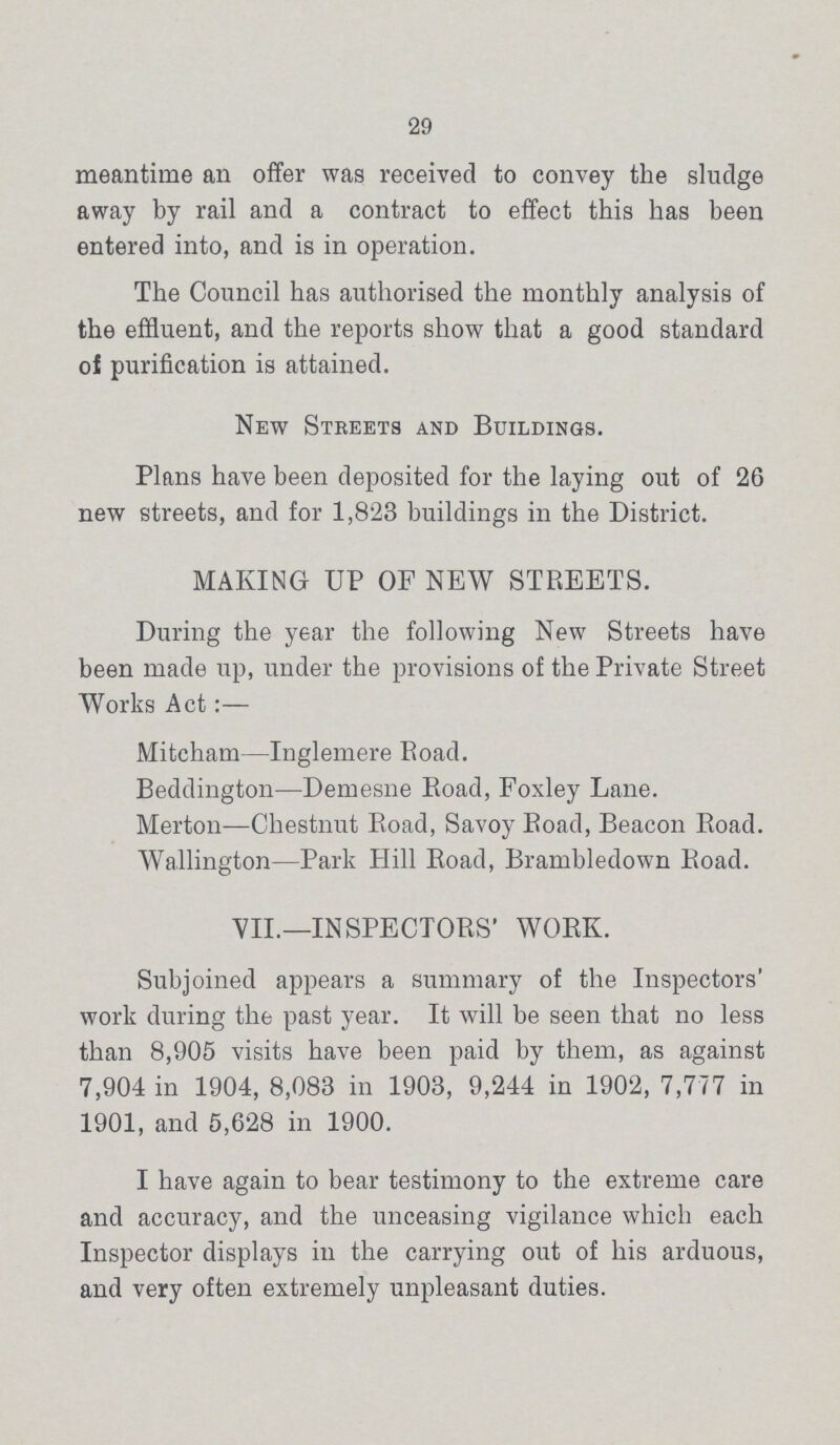 29 meantime an offer was received to convey the sludge away by rail and a contract to effect this has been entered into, and is in operation. The Council has authorised the monthly analysis of the effluent, and the reports show that a good standard of purification is attained. New Streets and Buildings. Plans have been deposited for the laying out of 26 new streets, and for 1,823 buildings in the District. MAKING UP OF NEW STREETS. During the year the following New Streets have been made up, under the provisions of the Private Street Works Act:— Mitcham—Inglemere Road. Beddington—Demesne Road, Foxley Lane. Merton—Chestnut Road, Savoy Road, Beacon Road. Wallington—Park Hill Road, Brambledown Road. VII.—INSPECTORS' WORK. Subjoined appears a summary of the Inspectors' work during the past year. It will be seen that no less than 8,905 visits have been paid by them, as against 7,904 in 1904, 8,083 in 1903, 9,244 in 1902, 7,777 in 1901, and 5,628 in 1900. I have again to bear testimony to the extreme care and accuracy, and the unceasing vigilance which each Inspector displays in the carrying out of his arduous, and very often extremely unpleasant duties.