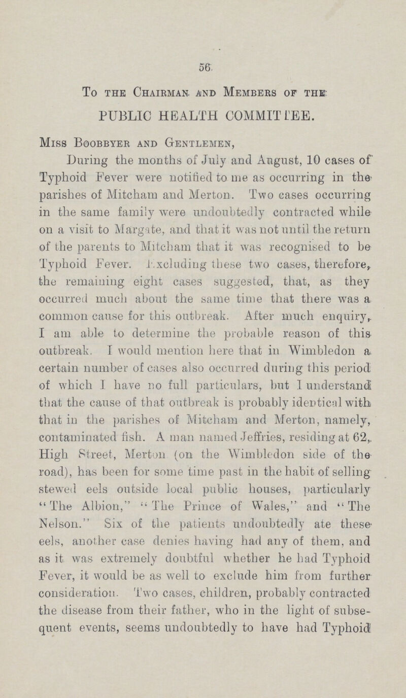 56 To the Chairman and Members of the PUBLIC HEALTH COMMITTEE. Miss Bgobbyer and Gentlemen, During the months of July and August, 10 cases of Typhoid Fever were notified to me as occurring in the parishes of Mitcham and Merton. Two cases occurring in the same family were undoubtedly contracted while on a visit to Margate, and that it was not until the return of the parents to Mitcham that it was recognised to be Typhoid Fever. Excluding these two cases, therefore, the remaining eight cases suggested, that, as they occurred much about the same time that there was a common cause for this outbreak. After much enquiry, I am able to determine the probable reason of this outbreak. I would mention here that in Wimbledon a certain number of cases also occurred during this period of which I have no full particulars, but 1 understand that the cause of that outbreak is probably identical with that in the parishes of Mitcham and Merton, namely, contaminated fish. A man named Jeffries, residing at 62, High Street, Merton (on the Wimbledon side of the road), has been for some time past in the habit of selling stewed eels outside local public houses, particularly The Albion, The Prince of Wales, and The Nelson. Six of the patients undoubtedly ate these eels, another case denies having had any of them, and as it was extremely doubtful whether he had Typhoid Fever, it would be as well to exclude him from further consideration. Two cases, children, probably contracted the disease from their father, who in the light of subse quent events, seems undoubtedly to have had Typhoid