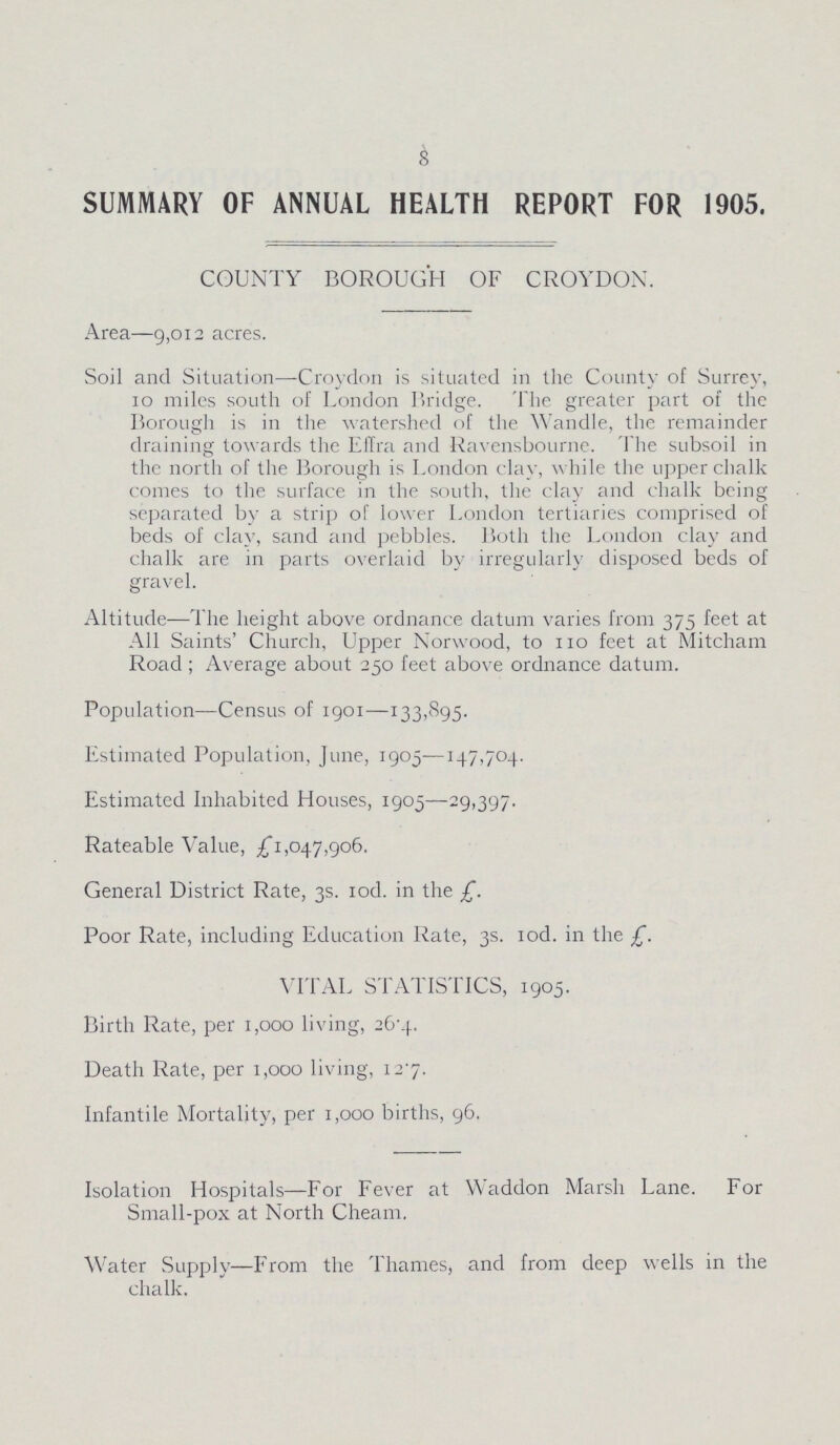 8 SUMMARY OF ANNUAL HEALTH REPORT FOR 1905. COUNTY BOROUGH OF CROYDON. Area—9,012 acres. Soil and Situation—Croydon is situated in the County of Surrey, 10 miles south of London Bridge. The greater part of the Borough is in the watershed of the Wandle, the remainder draining towards the Effra and Ravensbourne. The subsoil in the north of the Borough is London clay, while the upper chalk comes to the surface in the south, the clay and chalk being separated by a strip of lower London tertiaries comprised of beds of clay, sand and pebbles. Both the London clay and chalk are in parts overlaid by irregularly disposed beds of gravel. Altitude-—The height above ordnance datum varies from 375 feet at All Saints' Church, Upper Norwood, to 110 feet at Mitcham Road ; Average about 250 feet above ordnance datum. Population—Census of 1901—133,895. Estimated Population, June, 1905—147,704. Estimated Inhabited Houses, 1905—29,397. Rateable Value, £1,047,906. General District Rate, 3s. rod. in the £. Poor Rate, including Education Rate, 3s. iod. in the £. VITAL STATISTICS, 1905. Birth Rate, per 1,000 living, 26-4. Death Rate, per 1,000 living, 127. Infantile Mortality, per 1,000 births, 96. Isolation Hospitals—For Fever at Waddon Marsh Lane. For Small-pox at North Cheam. Water Supply—From the Thames, and from deep wells in the chalk.
