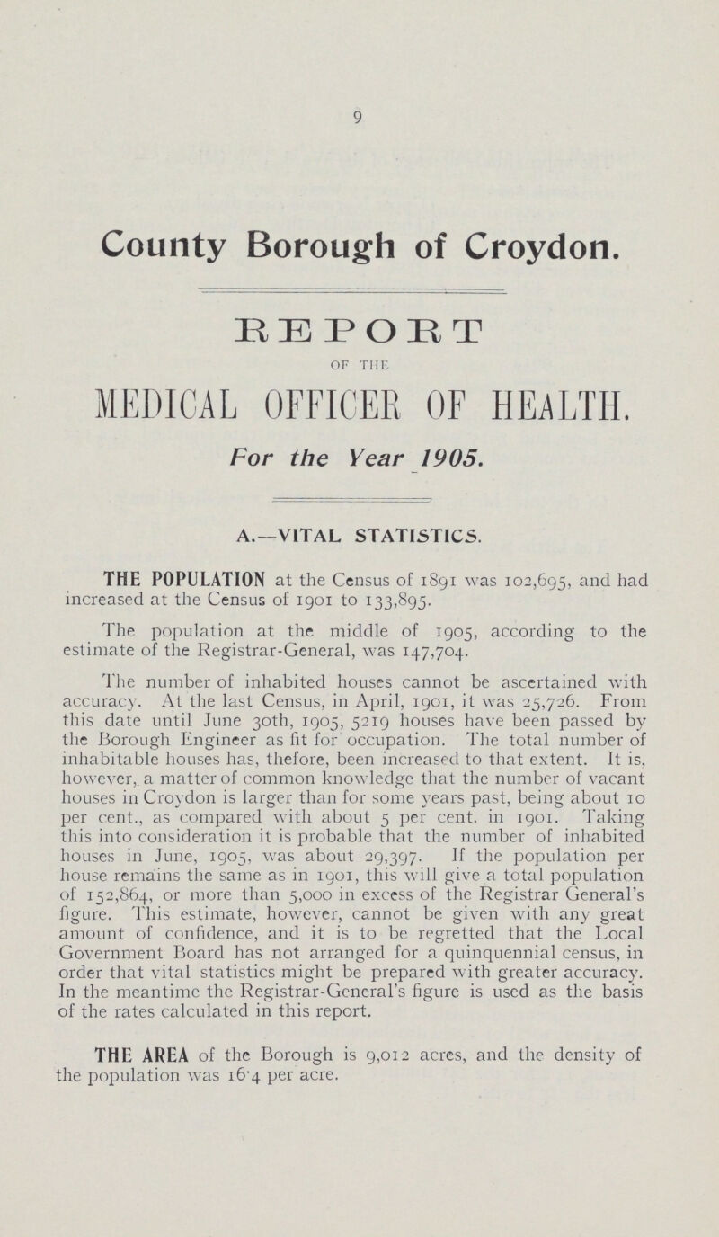 9 County Borough of Croydon. HEPORT of the MEDICAL OFFICER OF HEALTH. For the Year 1905. A.—VITAL STATISTICS. THE POPULATION at the Census of 1891 was 102,695, and had increased at the Census of 1901 to 133,895. The population at the middle of 1905, according to the estimate of the Registrar-General, was 147,704. The number of inhabited houses cannot be ascertained with accuracy. At the last Census, in April, 1901, it was 25,726. From this date until June 30th, 1905, 5219 houses have been passed by the Borough Engineer as fit for occupation. The total number of inhabitable houses has, thefore, been increased to that extent. It is, however, a matter of common knowledge that the number of vacant houses in Croydon is larger than for some years past, being about 10 per cent., as compared with about 5 per cent. in 1901. Taking this into consideration it is probable that the number of inhabited houses in June, 1905, was about 29,397. If the population per house remains the same as in 1901, this will give a total population of 152,864, or more than 5,000 in excess of the Registrar General's figure. This estimate, however, cannot be given with any great amount of confidence, and it is to be regretted that the Local Government Board has not arranged for a quinquennial census, in order that vital statistics might be prepared with greater accuracy. In the meantime the Registrar-General's figure is used as the basis of the rates calculated in this report. THE AREA of the Borough is 9,012 acres, and the density of the population was 16.4 per acre.