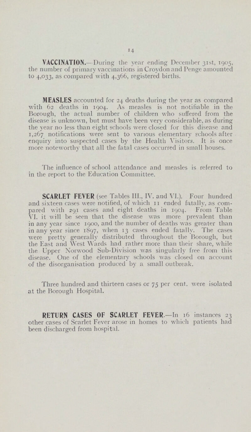 14 VACCINATION.- -During the year ending December 31st, 1905, the number of primary vaccinations in Croydon and Penge amounted to 4,033, as compared with 4,366, registered births. MEASLES accounted for 24 deaths during the year as compared with 62 deaths in 1904. As measles is not notifiable in the Borough, the actual number of children who suffered from the disease is unknown, but must have been very considerable, as during the year no less than eight schools were closed for this disease and 1,267 notifications were sent to various elementary schools after enquiry into suspected cases by the Health Visitors. It is once more noteworthy that all the fatal cases occurred in small houses. The influence of school attendance and measles is referred to in the report to the Education Committee. SCARLET FEVER (see Tables III., IV. and VI.). Four hundred and sixteen cases were notified, of which 11 ended fatally, as com pared with 291 cases and eight deaths in 1904. From Table VI. it will be seen that the disease was more prevalent than in any year since 1900, and the number of deaths was greater than in any year since 1897, when 13 cases ended fatally. The cases were pretty generally distributed throughout the Borough, but the East and West Wards had rather more than their share, while the Upper Norwood Sub-Division was singularly free from this disease. One of the elementary schools was closed on account of the disorganisation produced by a small outbreak. Three hundred and thirteen cases or 75 per cent, were isolated at the Borough Hospital. RETURN CASES OF SCARLET FEVER. —In 16 instances 23 other cases of Scarlet Fever arose in homes to which patients had been discharged from hospital.