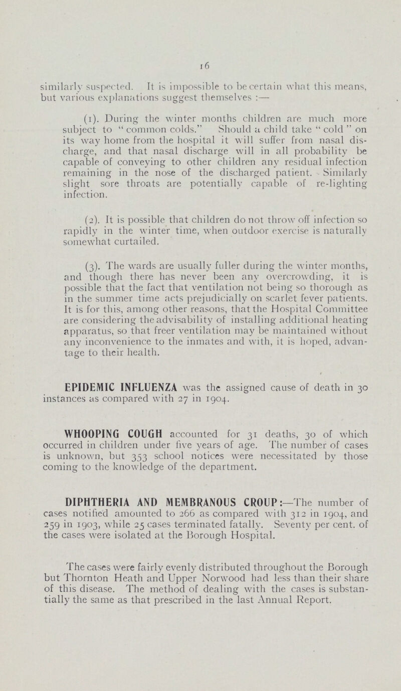 16 similarly suspected. It is impossible to be certain what this means, but various explanations suggest themselves :— (1). During the winter months children are much more subject to  common colds. Should a child take  cold  on its way home from the hospital it will suffer from nasal dis charge, and that nasal discharge will in all probability be capable of conveying to other children any residual infection remaining in the nose of the discharged patient. - Similarly slight sore throats are potentially capable of re-lighting infection. (2). ft is possible that children do not throw off infection so rapidly in the winter time, when outdoor exercise is naturally somewhat curtailed. (3). The wards are usually fuller during the winter months, and though there has never been any overcrowding, it is possible that the fact that ventilation not being so thorough as in the summer time acts prejudicially on scarlet fever patients. It is for this, among other reasons, that the Hospital Committee are considering the advisability of installing additional heating apparatus, so that freer ventilation may be maintained without any inconvenience to the inmates and with, it is hoped, advan tage to their health. EPIDEMIC INFLUENZA was the assigned cause of death in 30 instances as compared with 27 in 1904. WHOOPING COUGH accounted for 31 deaths, 30 of which occurred in children under live years of age. The number of cases is unknown, but 353 school notices were necessitated by those coming to the knowledge of the department. DIPHTHERIA AND MEMBRANOUS CROUP: —The number of cases notified amounted to 266 as compared with 312 in 1904, and 259 in 1903, while 25 cases terminated fatally. Seventy per cent, of the cases were isolated at the Borough Hospital. The cases were fairly evenly distributed throughout the Borough but Thornton Heath and Upper Norwood had less than their share of this disease. The method of dealing with the cases is substan tially the same as that prescribed in the last Annual Report.