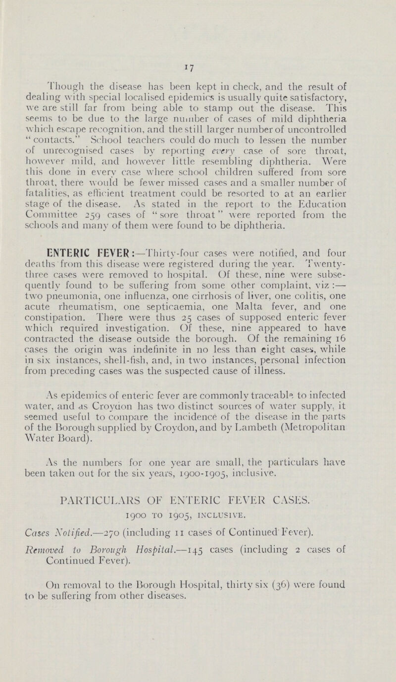 17 Though the disease has been kept in check, and the result of dealing with special localised epidemics is usually quite satisfactory, we are still far from being able to stamp out the disease. This seems to be due to the large number of cases of mild diphtheria which escape recognition, and the sti II larger number of uncontrolled contacts. School teachers could do much to lessen the number of unrecognised cases by reporting every case of sore throat, however mild, and however little resembling diphtheria. Were this done in every case where school children suffered from sore throat, there would be fewer missed cases and a smaller number of fatalities, as efficient treatment could be resorted to at an earlier stage of the disease. As stated in the report to the Education Committee 259 cases of sore throat were reported from the schools and many of them were found to be diphtheria. ENTERIC FEVER: —Thirty-four cases were notified, and four deaths from this disease were registered during the year. Twenty three cases were removed to hospital. Of these, nine were subse quently found to be suffering from some other complaint, viz :— two pneumonia, one influenza, one cirrhosis of liver, one colitis, one acute rheumatism, one septicaemia, one Malta fever, and one constipation. There were thus 25 cases of supposed enteric fever which required investigation. Of these, nine appeared to have contracted the disease outside the borough. Of the remaining 16 cases the origin was indefinite in no less than eight cases, while in six instances, shell-fish, and, in two instances, personal infection from preceding cases was the suspected cause of illness. As epidemics of enteric fever are commonly traceable to infected water, and as Croydon has two distinct sources of water supply, it seemed useful to compare the incidence of the disease in the parts of the Borough supplied by Croydon, and by Lambeth (Metropolitan Water Board). As the numbers for one year are small, the particulars have been taken out for the six years, 1900-1905, inclusive. PARTICULARS OF ENTERIC FEVER CASES. 1900 to 1905, inclusive. Cases Notified.—270 (including 11 cases of Continued Fever). Removed to Borough Hospital.—145 cases (including 2 cases of Continued Fever). On removal to the Borough Hospital, thirty six (36) Were found to be suffering from other diseases.