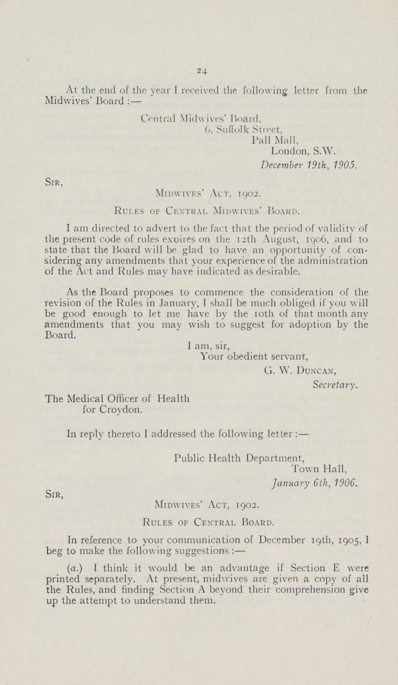 24 At the end of the year I received the following letter from the Midwives' Board :— Central Midwives' Board, 6, Suffolk Street, Pall Mall, London, SAV. December 19th, 1905. Sir, Midwives' Act, 1902. Rules of Central Midwives' Board. I am directed to advert to the fact that the period of validity of the present code of rules exoires on the 12th August, 1906, and to state that the Board will be glad to have an opportunity of con sidering any amendments that your experience of the administration of the Act and Rules may have indicated as desirable. As the Board proposes to commence the consideration of the revision of the Rules in January, I shall be much obliged if you will be good enough to let me have by the 10th of that month any amendments that you may wish to suggest for adoption by the Board. I am, sir, Your obedient servant, G. W. Duncan, Secretary. The Medical Officer of Health for Croydon. In reply thereto I addressed the following letter:— Public Health Department, Town Hall, January 6th, 1906. Sir, Midwives' Act, 1902. Rules of Central Board. In reference to your communication of December 19th, 1905, I beg to make the following suggestions :— (a.) I think it would be an advantage if Section E were printed separately. At present, midwives are given a copy of all the Rules, and finding Section A beyond their comprehension give up the attempt to understand them.