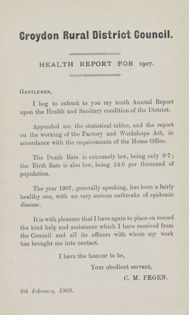 Croydon Rural District Council. HEALTH REPORT FOR 1907. Gentlemen, I beg to submit to you my tenth Annual Report upon the Health and Sanitary condition of the District, Appended are the statistical tables, and the report on the working of the Factory and Workshops Act, in accordance with the requirements of the Home Office. The Death Rate is extremely low, being only 9.7; the Birth Rate is also low, being 24 6 per thousand of population. The year 1907, generally speaking, has been a fairly healthy one, with no very serious outbreaks of epidemic disease. It is with pleasure that I have again to place on record the kind help and assistance which I have received from the Council and all its officers with whom my work has brought me into contact. I have the honour to be, Your obedient servant, C. M. FEGEN. 6th February, 190S.