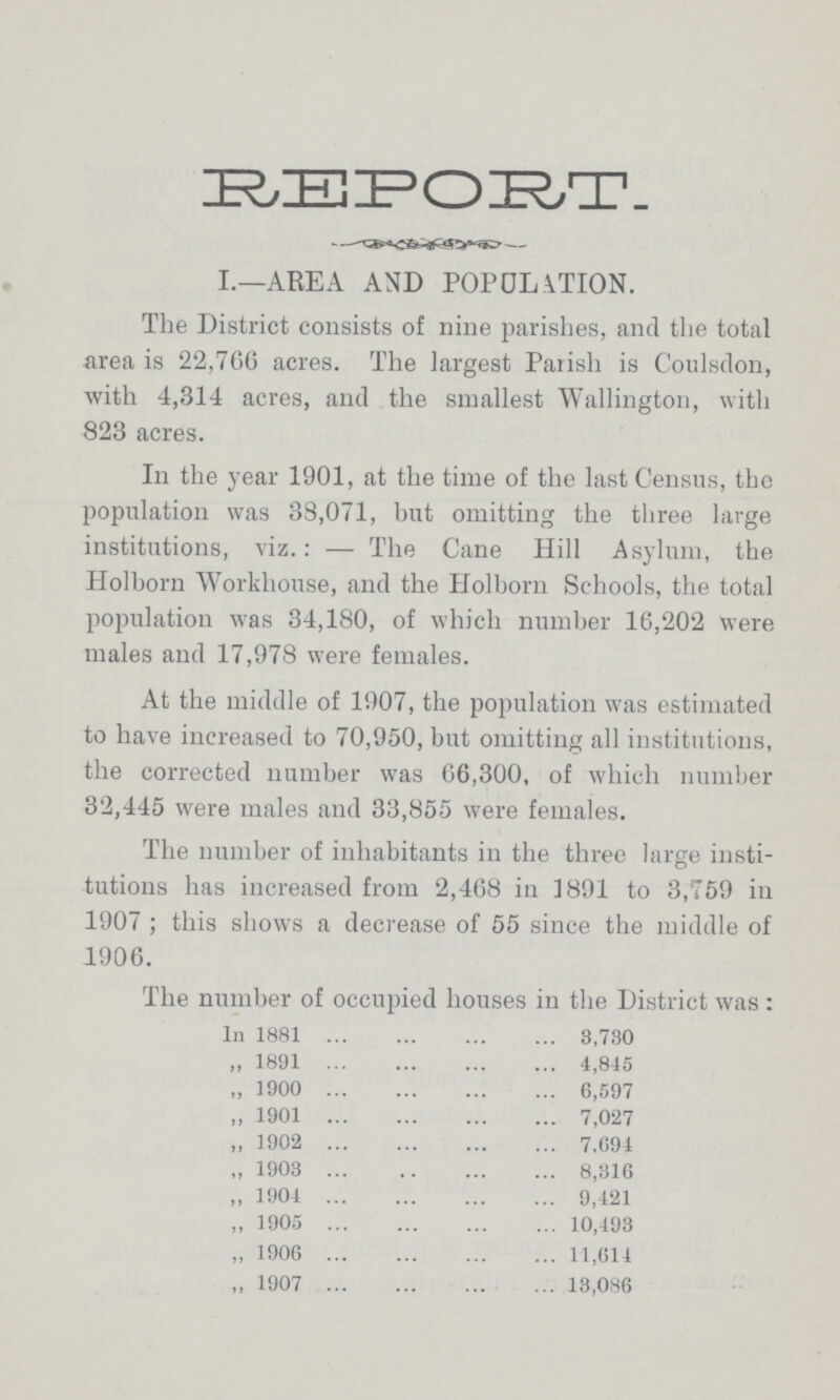 REPORT. I.—AREA AND POPULATION. The District consists of nine parishes, and the total area is 22,766 acres. The largest Parish is Coulsdon, with 4,314 acres, and the smallest Wallington, with 823 acres. In the year 1901, at the time of the last Census, the population was 38,071, but omitting the three large institutions, viz.: — The Cane Hill Asylum, the Holborn Workhouse, and the Holborn Schools, the total population was 34,180, of which number 16,202 were males and 17,978 were females. At the middle of 1907, the population was estimated to have increased to 70,950, but omitting all institutions, the corrected number was 66,300, of which number 32,445 were males and 33,855 were females. The number of inhabitants in the three large insti tutions has increased from 2,468 in 1891 to 3,759 in 1907 ; this shows a decrease of 55 since the middle of 1906. The number of occupied houses in the District was : In 1881 3,730 „ 1891 4,845 „ 1900 6,597 „ 1901 7,027 „ 1902 7.694 „ 1903 8,316 „ 1904 9,421 „ 1905 10,493 „ 1906 11,614 „ 1907 13,086