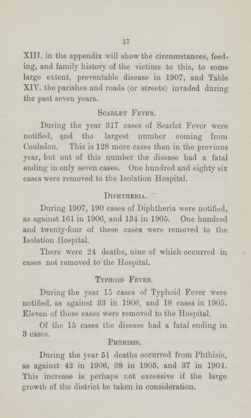 17 XIII. in the appendix will show the circumstances, feed ing, and family history of the victims to this, to some large extent, preventable disease in 1907, and Table XIV. the parishes and roads (or streets) invaded during the past seven years. Scarlet Fever. During the year 317 cases of Scarlet Fever were notified, and the largest number coming from Coulsdon. This is 128 more cases than in the previous year, but out of this number the disease had a fatal ending in only seven cases. One hundred and eighty six cases were removed to the Isolation Hospital. Diphtheria. During 1907, 190 cases of Diphtheria were notified, as against 161 in 1906, and 134 in 1905. One hundred and twenty-four of these cases were removed to the Isolation Hospital. There were 24 deaths, nine of which occurred in cases not removed to the Hospital. Typhoid Fever. During the year 15 cases of Typhoid Fever were notified, as against 33 in 1906, and 18 cases in 1905. Eleven of these cases were removed to the Hospital. Of the 15 cases the disease had a fatal ending in 3 cases. Phthisis. During the year 51 deaths occurred from Phthisis, as against 42 in 1906, 38 in 1905, and 37 in 1904. This increase is perhaps not excessive if the large growth of the district be taken in consideration.