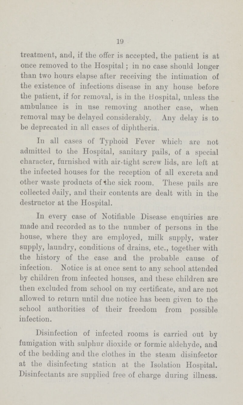 19 treatment, and, if the offer is accepted, the patient is at once removed to the Hospital; in no case should longer than two hours elapse after receiving the intimation of the existence of infectious disease in any house before the patient, if for removal, is in the Hospital, unless the ambulance is in use removing another case, when removal may be delayed considerably. Any delay is to be deprecated in all cases of diphtheria. In all cases of Typhoid Fever which are not admitted to the Hospital, sanitary pails, of a special character, furnished with air-tight screw lids, are left at the infected houses for the reception of all excreta and other waste products of the sick room. These pails are collected daily, and their contents are dealt with in the destructor at the Hospital. In every case of Notifiable Disease enquiries are made and recorded as to the number of persons in the house, where they are employed, milk supply, water supply, laundry, conditions of drains, etc., together with the history of the case and the probable cause of infection. Notice is at once sent to any school attended by children from infected houses, and these children are then excluded from school on my certificate, and are not allowed to return until due notice has been given to the school authorities of their freedom from possible infection. Disinfection of infected rooms is carried out by fumigation with sulphur dioxide or formic aldehyde, and of the bedding and the clothes in the steam disinfector at the disinfecting station at the Isolation Hospital. Disinfectants are supplied free of charge during illness.