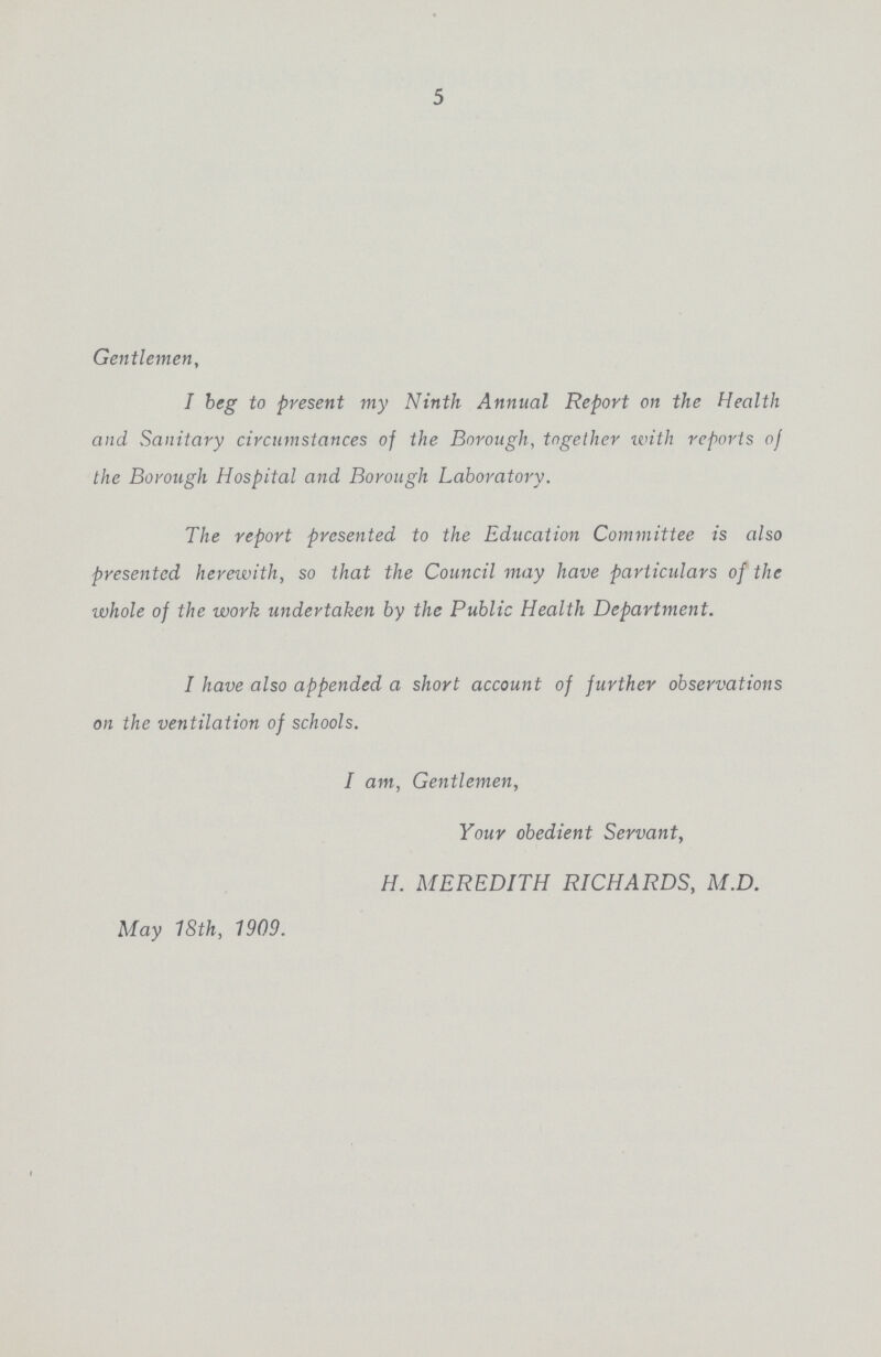 5 Gentlemen, I beg to present my Ninth Annual Report on the Health and Sanitary circumstances of the Borough, together with reports of the Borough Hospital and Borough Laboratory. The report presented to the Education Committee is also presented herewith, so that the Council may have particulars of the whole of the work undertaken by the Public Health Department. I have also appended a short account of further observations on the ventilation of schools. I am, Gentlemen, Your obedient Servant, H. MEREDITH RICHARDS, M.D. May 18th, 1909.