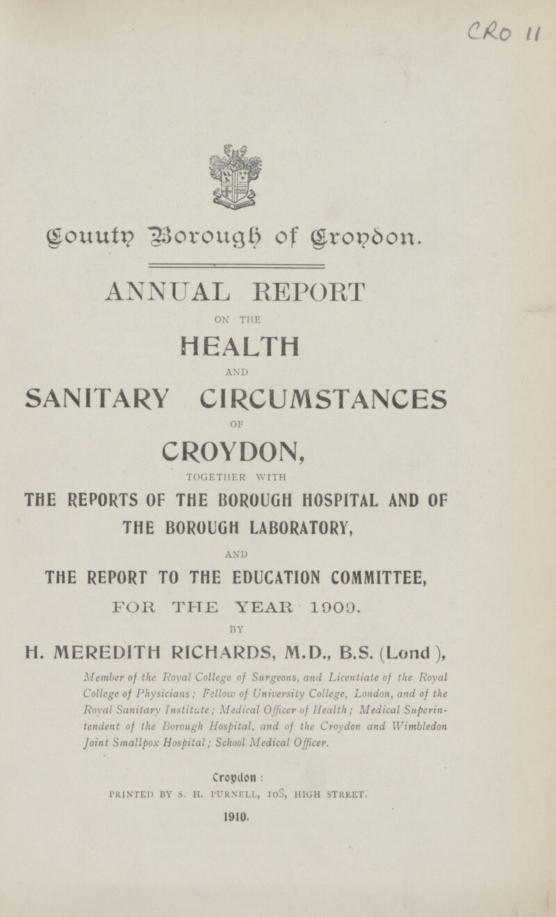 CRO 11 County borough of croydon. ANNUAL REPORT on the HEALTH and SANITARY CIRCUMSTANCES of CROYDON, together with THE REPORTS OF THE BOROUGH HOSPITAL AND OF THE BOROUGH LABORATORY, and THE REPORT TO THE EDUCATION COMMITTEE, FOR THE YEAR 1909. BY h. MEREDITH RICHARDS, M.D., B.S. (Lond ), Member of the Royal College of Surgeons, and Licentiate of the Royal College of Physicians; Fellow of University College, London, and of the Royal Sanitary Institute; Medical Officer of Health; Medical Superin tendent of the Borough Hospital, and of the Croydon and Wimbledon Joint Smallpox Hospital; School Medical Officer. Croydon : l'RINTEI) BY S. H. l'URNELL, IoS, HIGH STREET. 1910.