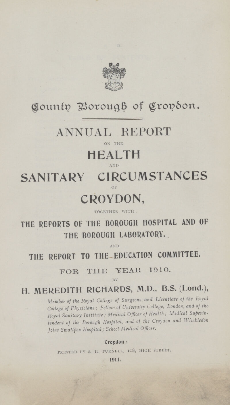 County Borough of Croydon ANNUAL REPORT ON THE HEALTH AND SANITARY CIRCUMSTANCES OF CROYDON, TOGETHER WITH THE REPORTS OF THE BOROUGH HOSPITAL AND OF THE BOROUGH LABORATORY. AND THE REPORT TO THE EDUCATION COMMITTEE. FOR THE YEAR 1910. BY H. MEREDITH RICHARDS, M.D., B.S. (Lond.), Member of the Royal College of Surgeons, and Licentiate of the Royal College of Physicians; Fellow of University College, London, and of the Royal Sanitary Institute ; Medical Officer of Health ; Medical Superin tendent of the Borough Hospital, and of the Croydon and Wimbledon Joint Smallpox Hospital; School Medical Officer. Cropdon : PRINTED BY S. 11. I'URNELL, ic8, HIGH STREET, 1911.