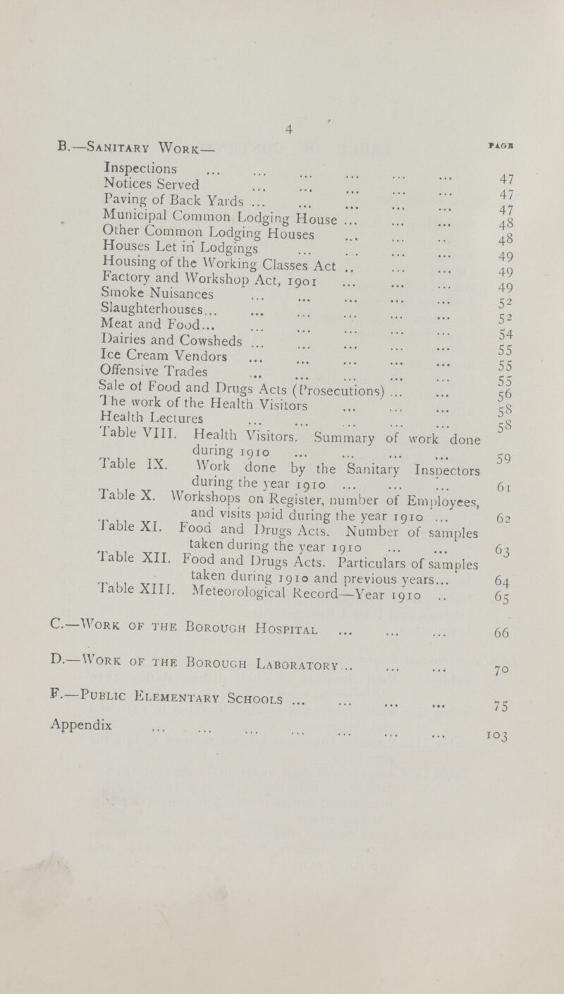 4 Page B —Sanitary Work— Inspections 47 Notices Served 47 Paving of Back Yards 47 Municipal Common Lodging House 48 Other Common Lodging Houses 48 Houses Let in Lodgings 49 Housing of the Working Classes Act 49 Factory and Workshop Act, 1901 49 Smoke Nuisances 52 Slaughterhouses 52 Meat and Food 54 Dairies and Cowsheds 55 Ice Cream Vendors 55 Offensive Trades 55 Sale ol Food and Drugs Acts (Prosecutions) 56 '1 he work of the Health Visitors 58 Health Lectures 58 Table VIII Health Visitors Summary of work done during 1910 59 Table IX Work done by the Sanitary Inspectors during the year 1910 61 Table X Workshops on Register, number of Employees, and visits paid during the year 1910 62 Table XI Food and Drugs Acts Number of samples taken during the year 1910 63 Table XII Food and Drugs Acts Particulars of samples taken during 1910 and previous years 64 Table XIII Meteorological Record—Year 1910 65 C —Work of the Borough Hospital 66 D —Work of the Borough Laboratory 70 F —Public Elementary Schools 75 Appendix 103