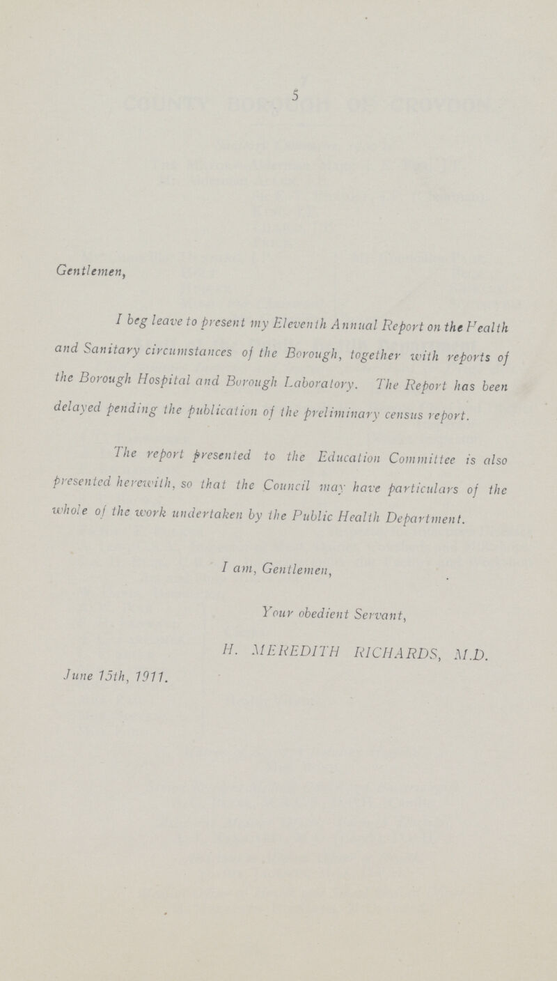 5 Gentlemen, I beg leave to present my Eleventh Annual Report on the Fealth and Sanitary circumstances of the Borough, together u'ith reports of the Borough Hospital and Borough Laboratory. The Report has been delayed pending the publication of the preliminary census report. The report presented to the Education Committee is also presented herewith, so that the Council may have particulars of the whole of the ivork undertaken by the Public Health Department. I am, Gentlemen, Your obedient Servant, H. MEREDITH RICHARDS, M.D. June 15th, 1911.