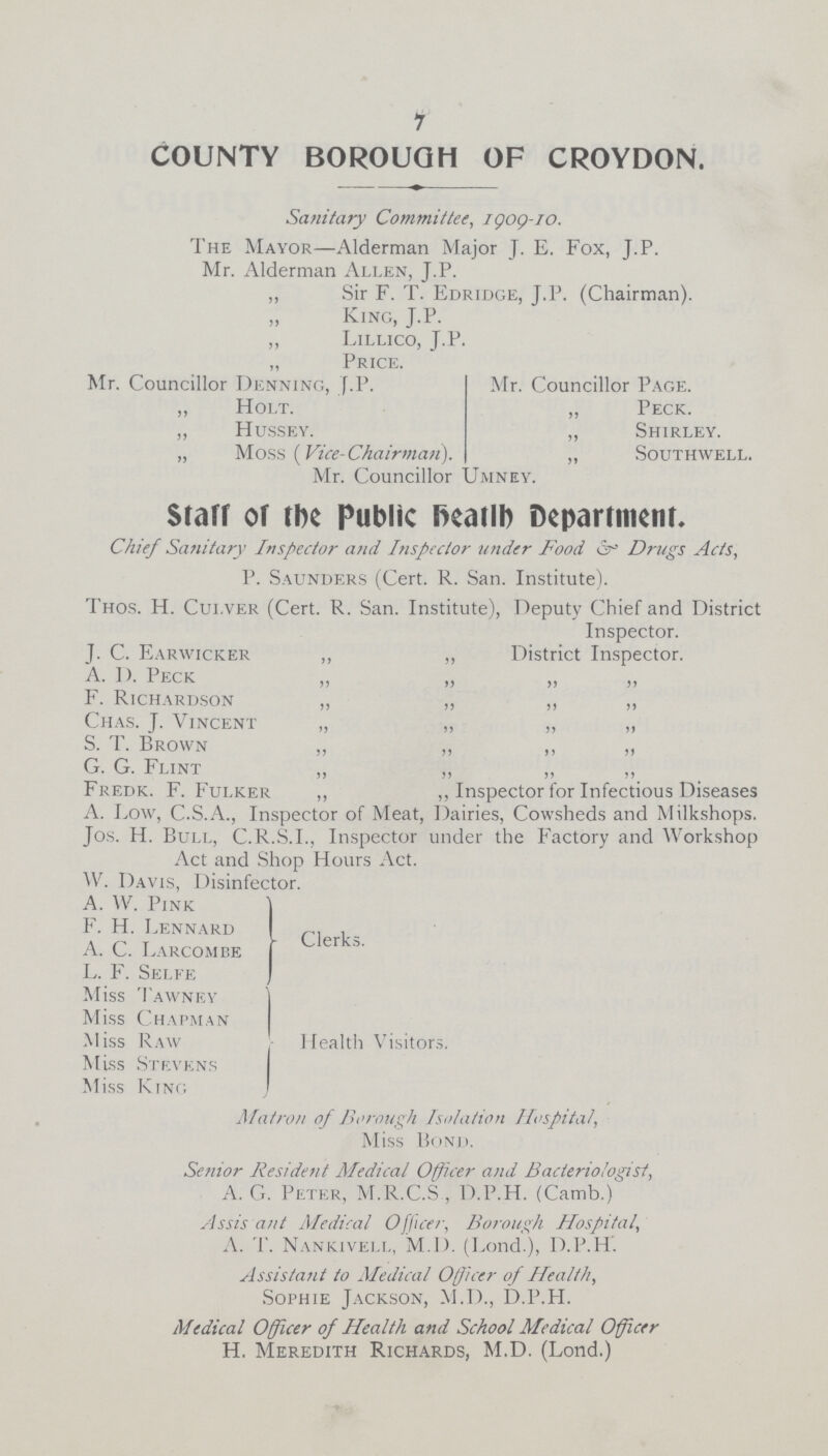 7 COUNTY BOROUGH OF CROYDON. Sanitary Committee, igog-io. The Mayor—Alderman Major J. E. Fox, J.P. Mr. Alderman Allen, J.P. „ Sir F. T. Edridge, J.P. (Chairman). King, J.P. „ Lillico, J.P. Price Mr. Councillor Denning, .P. „ Holt. „ Hussey. „ Moss (Vice-Chairman). Mr. Councillor Mr. Councillor Page. „ Peck. „ Shirley. ,, Southwell. Umney. Staff of tbe public iKailb Department. Chief Sanitary Inspector and Inspector under Food Drugs Acts, P. Saunders (Cert. R. San. Institute). Thos. H. Cui.ver (Cert. R. San. Institute), Deputy Chief and District Inspector. J. C. Earwicker ,, ,, District Inspector. A. I). Peck F. Richardson „ „ „ „ Chas. J. Vincent „ „ „ „ S. T. Brown ,, „ ,, „ G. G. Flint Fredk. F. Fulker ,, ,, Inspector for Infectious Diseases A. Low, C.S.A., Inspector of Meat, Dairies, Cowsheds and Milkshops. Jos. H. Bull, C.R.S.I., Inspector under the Factory and Workshop Act and Shop Hours Act. W. Davis, Disinfector. A. VV. Fink F. H. Lennard A. C. Larcombe L. F. Selfe Miss Tawney Miss Chapman Miss Raw Miss Stevens Miss King Clerks. Health Visitors. Matron of Borough Isolation Hospital, Miss Bond. Senior Resident Medical Officer and Bacteriologist, A. G. Peter, M.R.C.S , D.P.H. (Camb.) Assis ant Aledical Office/-, Borough Hospital, A. T. Nankivell, M.D. (Lond.), D.P.H. Assistant to Medical Officer of Health, Sophie Jackson, M.D., D.P.H. Medical Officer of Health and School Medical Officer H. Meredith Richards, M.D. (Lond.)