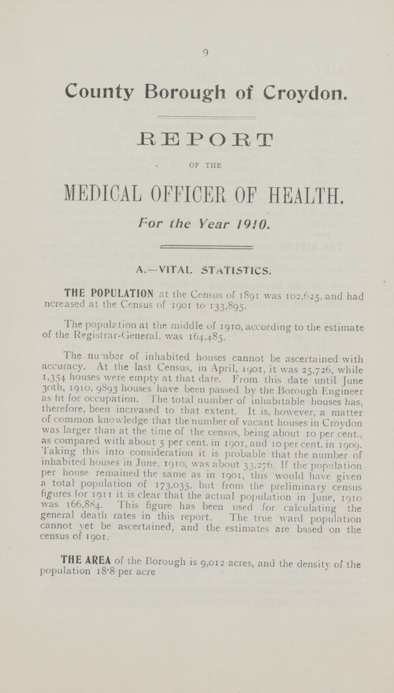 9 County Borough of Croydon. REPORT of the MEDICAL OFFICER OF HEALTH. For the Year 1910. A.—VITAL STATISTICS. THE POPULATION at the Census of 1891 was 102,625, and had ncreased at the Census of 1901 to 133,895. The population at the middle of 1910, according to the estimate of the Registrar-General, was 164,485. The number of inhabited houses cannot be ascertained with accuracy. At the last Census, in April, 1901, it was 25,726, while 1,354 houses were empty at that date. From this date until June 30th, 1910, 9893 houses have been passed by the Borough Engineer as fit for occupation. The total number of inhabitable houses has, therefore, been increased to that extent. It is, however, a matter of common knowledge that the number of vacant houses in Croydon was larger than at the time of the census, being about 10 per cent., as compared with about 5 per cent, in 1901,and 10 per cent, in 1909. Taking this into consideration it is probable that the number of inhabited houses in June. 1910, was about 33,276. If the population per house remained the same as in 1901, this would have given a total population of 173,035, but from the preliminary census figures (or 1911 it is clear that the actual population in June, 1910 was 166,884. This figure has been used for calculating the general death rates in this report. The true ward population cannot yet be ascertained, and the estimates are based on the census of 1901. THE AREA of the Borough is 9,012 acres, and the density of the population 18.8 per acre