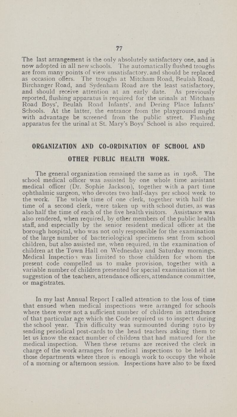 77 The last arrangement is the only absolutely satisfactory one, and is now adopted in all new schools. The automatically flushed troughs are from many points of view unsatisfactory, and should be replaced as occasion offers. The troughs at Mitcham Road, Beulah Road, Birchanger Road, and Sydenham Road are the least satisfactory, and should receive attention at an early date. As previously reported, flushing apparatus is required for the urinals at Mitcham Road Boys', Beulah Road Infants', and Dering Place Infants' Schools. At the latter, the entrance from the playground might with advantage be screened from the public street. Flushing apparatus for the urinal at St. Mary's Boys' School is also required. ORGANIZATION AND CO-ORDINATION OF SCHOOL AND OTHER PUBLIC HEALTH WORK. The general organization remained the same as in 1908. The school medical officer was assisted by one whole time assistant medical officer (Dr. Sophie Jackson), together with a part time ophthalmic surgeon, who devotes two half-days per school week to the work. The whole time of one clerk, together with half the time of a second clerk, were taken up with school duties, as was also half the time of each of the five health visitors. Assistance was also rendered, when required, by other members of the public health staff, and especially by the senior resident medical officer at the borough hospital, who was not only responsible for the examination of the large number of bacteriological specimens sent from school children, but also assisted me, when required, in the examination of children at the Town Hall on Wednesday and Saturday mornings. Medical Inspection was limited to those children for whom the present code compelled us to make provision, together with a variable number of children presented for special examination at the suggestion of the teachers, attendance officers, attendance committee, or magistrates. In my last Annual Report I called attention to the loss of time that ensued when medical inspections were arranged for schools where there were not a sufficient number of children in attendance of that particular age which the Code required us to inspect during the school year. This difficulty was surmounted during 1910 by sending periodical post-cards to the head teachers asking them tc let us know the exact number of children that had matured for the medical inspection. When these returns are received the clerk in charge of the work arranges for medical inspections to be held at those departments where there is enough work to occupy the whole of a morning or afternoon session. Inspections have also to be fixed