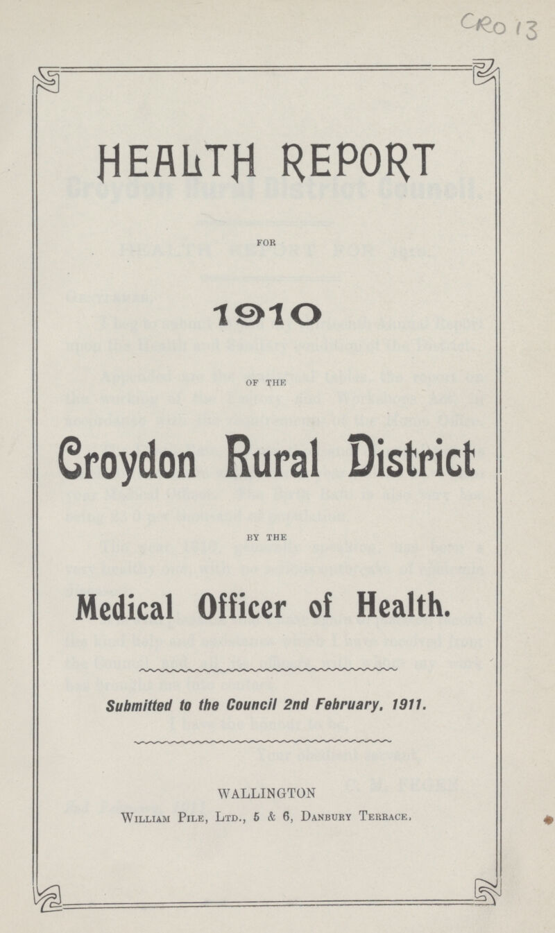 CRO 13 HEALTH REPORT for 1910 of the Croydon Rural District by the Medical Officer of Health. Submitted to the Council 2nd February. 1911. WALLINGTON William Pile, Ltd., 6 & 6, Danbury Terrace.