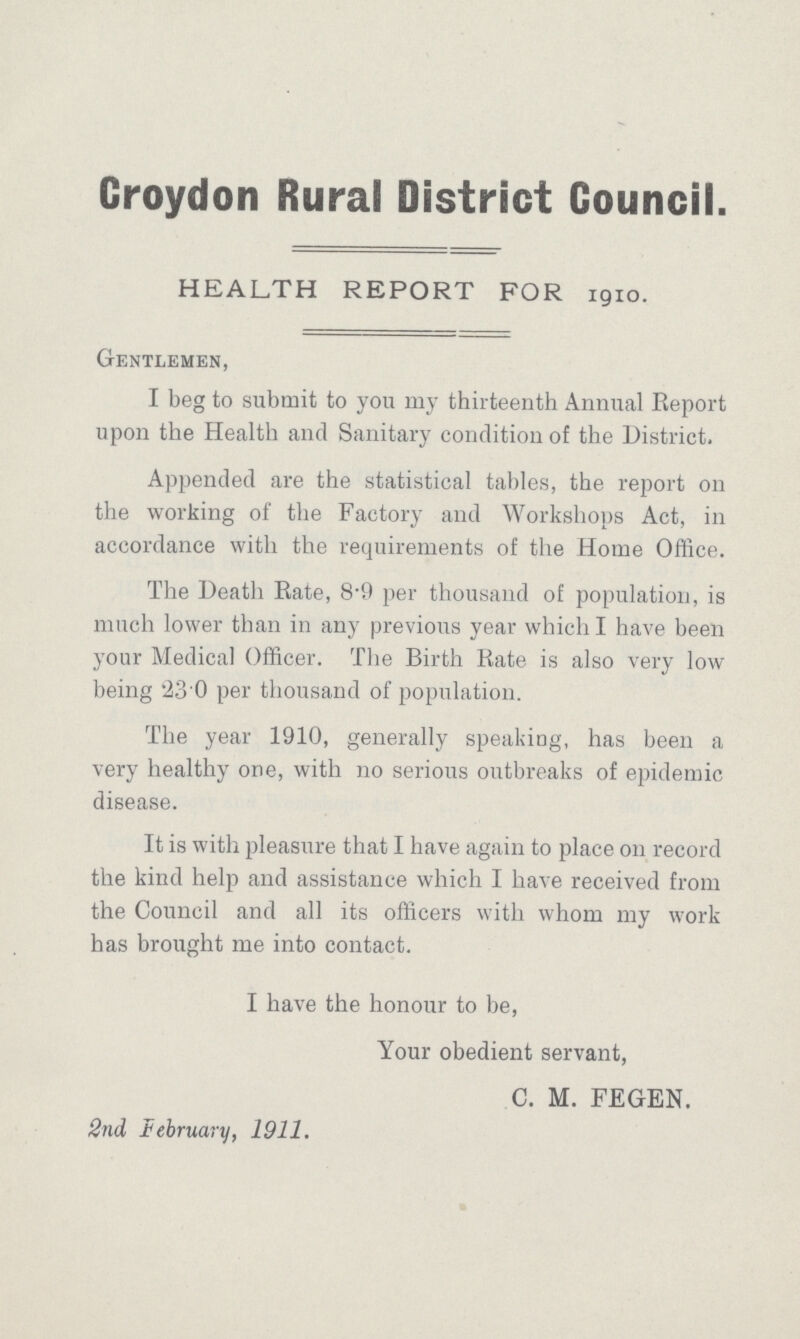 Croydon Rural District Council HEALTH REPORT FOR 1910. Gentlemen, I beg to submit to you my thirteenth Annual Report upon the Health and Sanitary condition of the District. Appended are the statistical tables, the report on the working of the Factory and Workshops Act, in accordance with the requirements of the Home Office. The Death Rate, 8.9 per thousand of population, is much lower than in any previous year which I have been your Medical Officer. The Birth Rate is also very low being '23 0 per thousand of population. The year 1910, generally speaking, has been a very healthy one, with no serious outbreaks of epidemic disease. It is with pleasure that I have again to place on record the kind help and assistance which I have received from the Council and all its officers with whom my work has brought me into contact. I have the honour to be, Your obedient servant, C. M. FEGEN. 2nd February, 1911.